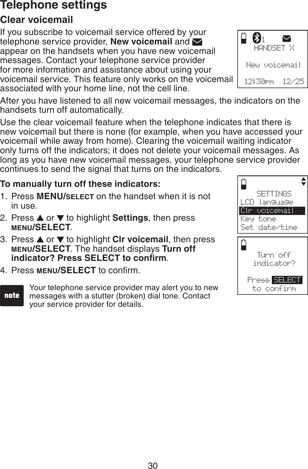 30Telephone settingsClear voicemailIf you subscribe to voicemail service offered by your telephone service provider, New voicemail and appear on the handsets when you have new voicemail messages. Contact your telephone service provider for more information and assistance about using your voicemail service. This feature only works on the voicemail associated with your home line, not the cell line.After you have listened to all new voicemail messages, the indicators on the handsets turn off automatically.Use the clear voicemail feature when the telephone indicates that there is new voicemail but there is none (for example, when you have accessed your voicemail while away from home). Clearing the voicemail waiting indicator only turns off the indicators; it does not delete your voicemail messages. As long as you have new voicemail messages, your telephone service provider continues to send the signal that turns on the indicators. To manually turn off these indicators:Press MENU/SELECT on the handset when it is not in use.Press   or   to highlight Settings, then press MENU/SELECT.Press   or   to highlight Clr voicemail, then press MENU/SELECT. The handset displays Turn off KPFKECVQT!2TGUU5&apos;.&apos;%6VQEQPſTO.Press MENU/SELECTVQEQPſTO1.2.3.4.Your telephone service provider may alert you to new messages with a stutter (broken) dial tone. Contact   your service provider for details.HANDSET XNew voicemail12:30pm  12/251Turn offindicator?Press SELECTto confirmSETTINGSLCD languageClr voicemailKey toneSet date/time