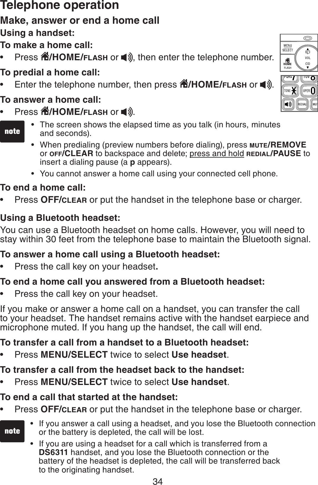 34Make, answer or end a home call Using a handset:To make a home call:Press  /HOME/FLASH or  , then enter the telephone number.To predial a home call:Enter the telephone number, then press  /HOME/FLASH or  .To answer a home call:Press  /HOME/FLASH or  .To end a home call:Press OFF/CLEAR or put the handset in the telephone base or charger.Using a Bluetooth headset:You can use a Bluetooth headset on home calls. However, you will need to stay within 30 feet from the telephone base to maintain the Bluetooth signal.To answer a home call using a Bluetooth headset:Press the call key on your headset.To end a home call you answered from a Bluetooth headset:Press the call key on your headset.If you make or answer a home call on a handset, you can transfer the call to your headset. The handset remains active with the handset earpiece and microphone muted. If you hang up the handset, the call will end.To transfer a call from a handset to a Bluetooth headset:Press MENU/SELECT twice to select Use headset.To transfer a call from the headset back to the handset:Press MENU/SELECT twice to select Use handset.To end a call that started at the handset:Press OFF/CLEAR or put the handset in the telephone base or charger.•••••••••The screen shows the elapsed time as you talk (in hours, minutes and seconds).When predialing (preview numbers before dialing), press MUTE/REMOVEor OFF/CLEAR to backspace and delete; press and hold REDIAL/PAUSE to insert a dialing pause (a p appears).You cannot answer a home call using your connected cell phone.•••If you answer a call using a headset, and you lose the Bluetooth connection or the battery is depleted, the call will be lost.If you are using a headset for a call which is transferred from a    DS6311 handset, and you lose the Bluetooth connection or the    battery of the headset is depleted, the call will be transferred back     to the originating handset. ••Telephone operation