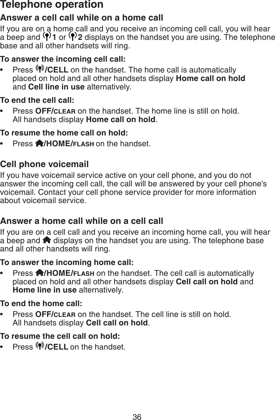 36Telephone operationAnswer a cell call while on a home callIf you are on a home call and you receive an incoming cell call, you will hear a beep and  1 or  2displays on the handset you are using. The telephone  base and all other handsets will ring.To answer the incoming cell call:Press  /CELL on the handset. The home call is automatically placed on hold and all other handsets display Home call on hold and Cell line in use alternatively.To end the cell call:Press OFF/CLEAR on the handset. The home line is still on hold. All handsets display Home call on hold.To resume the home call on hold:Press  /HOME/FLASH on the handset.Cell phone voicemailIf you have voicemail service active on your cell phone, and you do not answer the incoming cell call, the call will be answered by your cell phone’s voicemail. Contact your cell phone service provider for more information about voicemail service.Answer a home call while on a cell callIf you are on a cell call and you receive an incoming home call, you will hear a beep and   displays on the handset you are using. The telephone base and all other handsets will ring.To answer the incoming home call:Press /HOME/FLASH on the handset. The cell call is automatically placed on hold and all other handsets display Cell call on hold and Home line in use alternatively.To end the home call:Press OFF/CLEAR on the handset. The cell line is still on hold. All handsets display Cell call on hold.To resume the cell call on hold:Press  /CELL on the handset.••••••