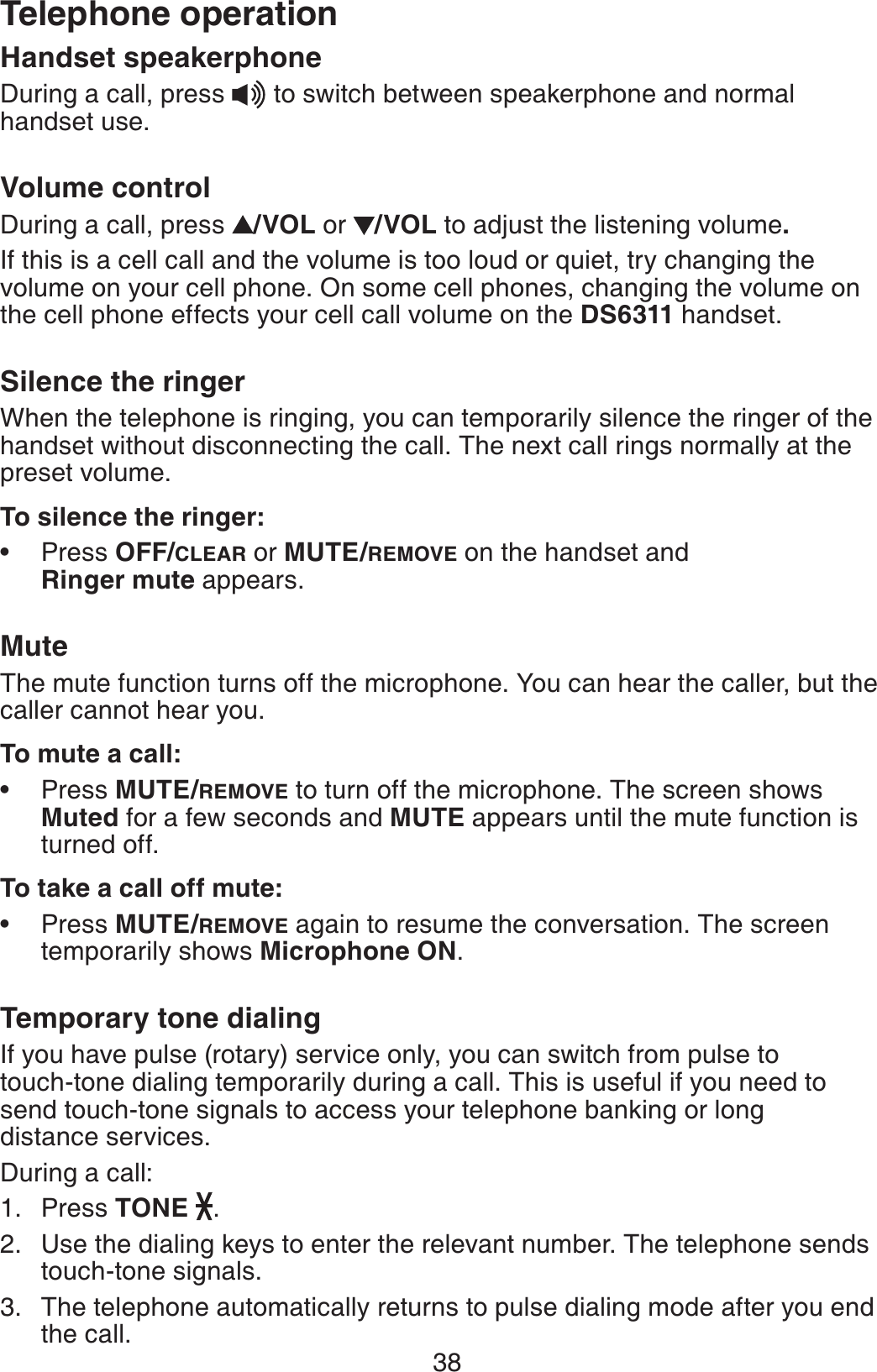 38Telephone operationHandset speakerphoneDuring a call, press   to switch between speakerphone and normal handset use.Volume controlDuring a call, press  /VOL or  /VOL to adjust the listening volume.If this is a cell call and the volume is too loud or quiet, try changing the volume on your cell phone. On some cell phones, changing the volume on the cell phone effects your cell call volume on the DS6311 handset.Silence the ringerWhen the telephone is ringing, you can temporarily silence the ringer of the handset without disconnecting the call. The next call rings normally at the preset volume.To silence the ringer:Press OFF/CLEAR or MUTE/REMOVE on the handset and Ringer mute appears.MuteThe mute function turns off the microphone. You can hear the caller, but the caller cannot hear you.To mute a call:Press MUTE/REMOVE to turn off the microphone. The screen shows Muted for a few seconds and MUTE appears until the mute function is turned off.To take a call off mute:Press MUTE/REMOVE again to resume the conversation. The screen temporarily shows Microphone ON.Temporary tone dialingIf you have pulse (rotary) service only, you can switch from pulse to touch-tone dialing temporarily during a call. This is useful if you need to send touch-tone signals to access your telephone banking or long distance services.During a call:Press TONE .Use the dialing keys to enter the relevant number. The telephone sends touch-tone signals.The telephone automatically returns to pulse dialing mode after you end the call.•••1.2.3.