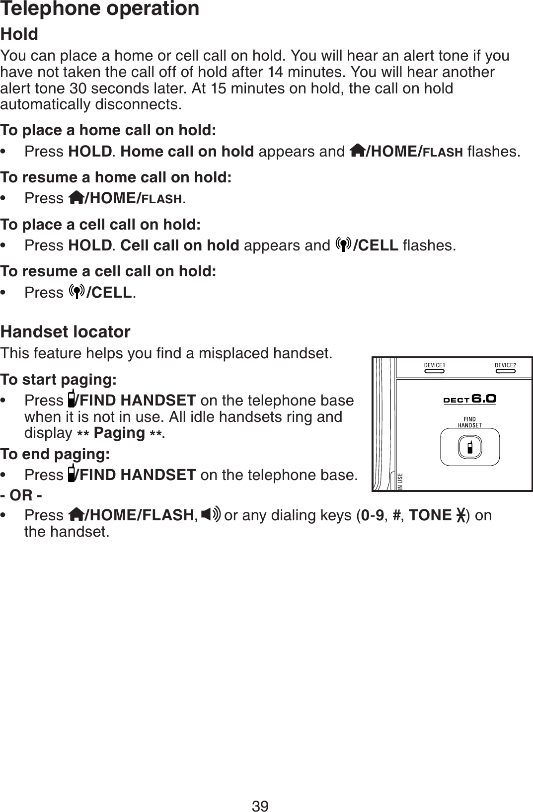 39Telephone operationHoldYou can place a home or cell call on hold. You will hear an alert tone if you have not taken the call off of hold after 14 minutes. You will hear another alert tone 30 seconds later. At 15 minutes on hold, the call on hold automatically disconnects.To place a home call on hold:Press HOLD.Home call on hold appears and /HOME/FLASHƀCUJGUTo resume a home call on hold:Press /HOME/FLASH.To place a cell call on hold:Press HOLD.Cell call on hold appears and  /CELLƀCUJGUTo resume a cell call on hold:Press  /CELL.Handset locator6JKUHGCVWTGJGNRU[QWſPFCOKURNCEGFJCPFUGVTo start paging:Press  /FIND HANDSET on the telephone base when it is not in use. All idle handsets ring and display ** Paging **.To end paging:Press  /FIND HANDSET on the telephone base.- OR -Press  /HOME/FLASH,or any dialing keys (0-9,#,TONE ) on the handset.•••••••