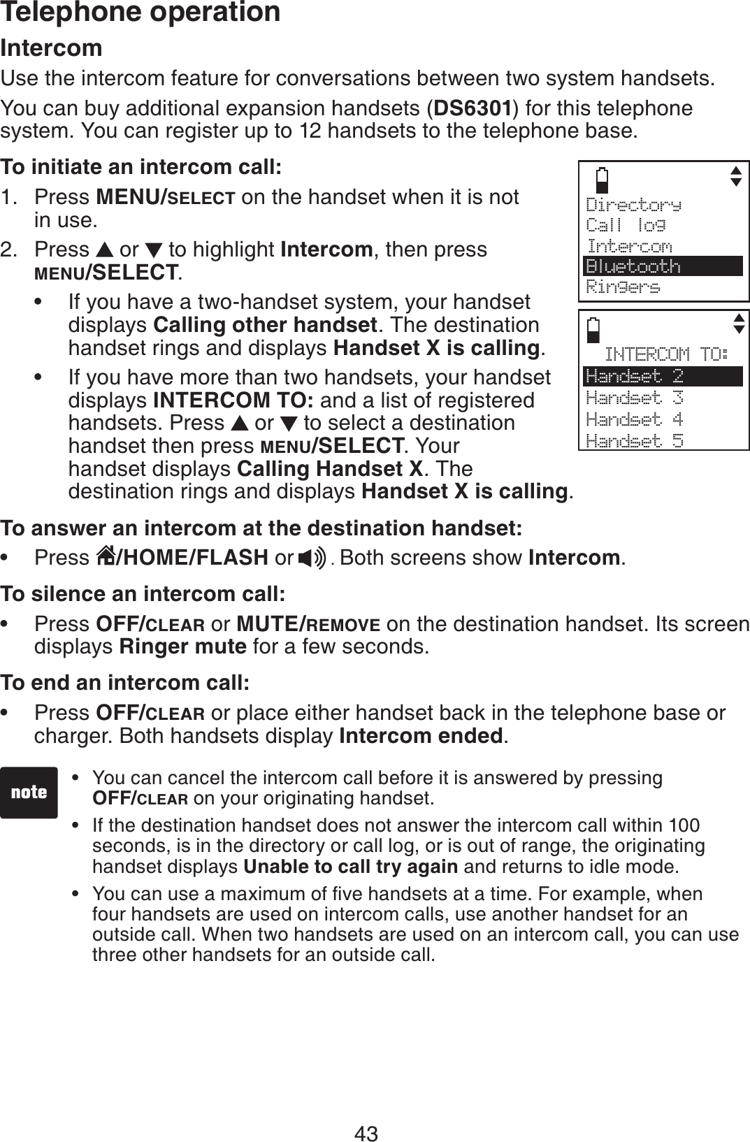 43Telephone operationIntercomUse the intercom feature for conversations between two system handsets.You can buy additional expansion handsets (DS6301) for this telephone system. You can register up to 12 handsets to the telephone base.To initiate an intercom call:Press MENU/SELECT on the handset when it is not in use.Press   or   to highlight Intercom, then press MENU/SELECT.If you have a two-handset system, your handset displays Calling other handset. The destination handset rings and displays Handset X is calling.If you have more than two handsets, your handset displays INTERCOM TO: and a list of registered handsets. Press   or   to select a destination handset then press MENU/SELECT. Your    handset displays Calling Handset X. The    destination rings and displays Handset X is calling.To answer an intercom at the destination handset:Press /HOME/FLASH or .Both screens show Intercom.To silence an intercom call:Press OFF/CLEAR or MUTE/REMOVE on the destination handset. Its screen displays Ringer mute for a few seconds.To end an intercom call:Press OFF/CLEAR or place either handset back in the telephone base or charger. Both handsets display Intercom ended.1.2.•••••You can cancel the intercom call before it is answered by pressing OFF/CLEAR on your originating handset.If the destination handset does not answer the intercom call within 100 seconds, is in the directory or call log, or is out of range, the originating handset displays Unable to call try again and returns to idle mode.;QWECPWUGCOCZKOWOQHſXGJCPFUGVUCVCVKOG(QTGZCORNGYJGPfour handsets are used on intercom calls, use another handset for an outside call. When two handsets are used on an intercom call, you can use three other handsets for an outside call.•••INTERCOM TO:Handset 2Handset 3Handset 4Handset 5Directory Call logIntercomBluetoothRingers