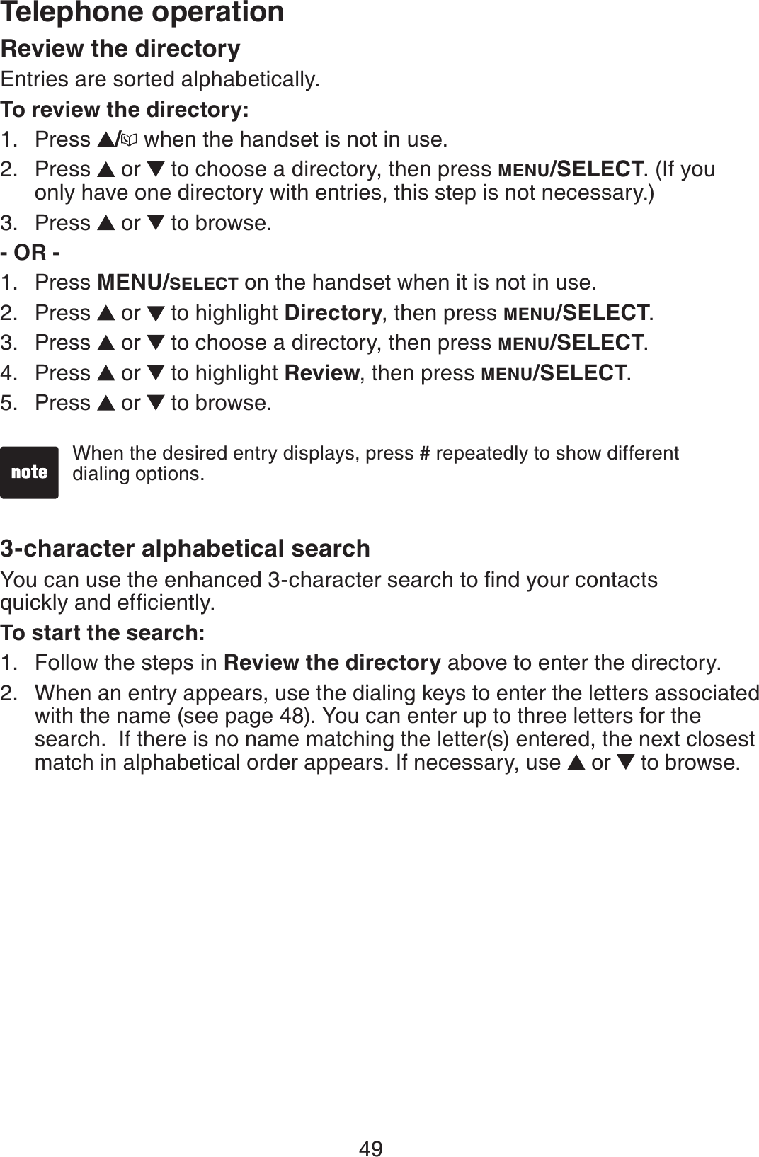 49Telephone operationReview the directoryEntries are sorted alphabetically.To review the directory:Press  / when the handset is not in use.Press  or   to choose a directory, then press MENU/SELECT. (If you only have one directory with entries, this step is not necessary.)Press  or   to browse.- OR -Press MENU/SELECT on the handset when it is not in use.Press   or   to highlight Directory, then press MENU/SELECT.Press  or   to choose a directory, then press MENU/SELECT.Press  or   to highlight Review, then press MENU/SELECT.Press  or   to browse.3-character alphabetical search;QWECPWUGVJGGPJCPEGFEJCTCEVGTUGCTEJVQſPF[QWTEQPVCEVUSWKEMN[CPFGHſEKGPVN[To start the search:Follow the steps in Review the directory above to enter the directory.When an entry appears, use the dialing keys to enter the letters associated with the name (see page 48). You can enter up to three letters for the search.  If there is no name matching the letter(s) entered, the next closest match in alphabetical order appears. If necessary, use  or   to browse.1.2.3.1.2.3.4.5.1.2.When the desired entry displays, press # repeatedly to show different dialing options.