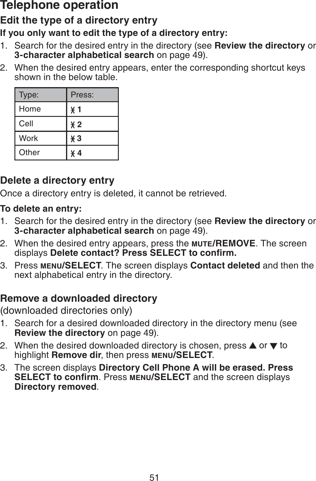 51Telephone operationEdit the type of a directory entryIf you only want to edit the type of a directory entry:Search for the desired entry in the directory (see Review the directory or 3-character alphabetical search on page 49).When the desired entry appears, enter the corresponding shortcut keys shown in the below table.Type: Press:Home 1Cell 2Work  3Other 4Delete a directory entryOnce a directory entry is deleted, it cannot be retrieved.To delete an entry:Search for the desired entry in the directory (see Review the directory or 3-character alphabetical search on page 49).When the desired entry appears, press the MUTE/REMOVE. The screen displays &amp;GNGVGEQPVCEV!2TGUU5&apos;.&apos;%6VQEQPſTOPress MENU/SELECT. The screen displays Contact deleted and then the next alphabetical entry in the directory.Remove a downloaded directory(downloaded directories only)Search for a desired downloaded directory in the directory menu (see Review the directory on page 49).When the desired downloaded directory is chosen, press  or   to highlight Remove dir, then press MENU/SELECT.The screen displays Directory Cell Phone A will be erased. Press 5&apos;.&apos;%6VQEQPſTO. Press MENU/SELECT and the screen displays Directory removed.1.2.1.2.3.1.2.3.