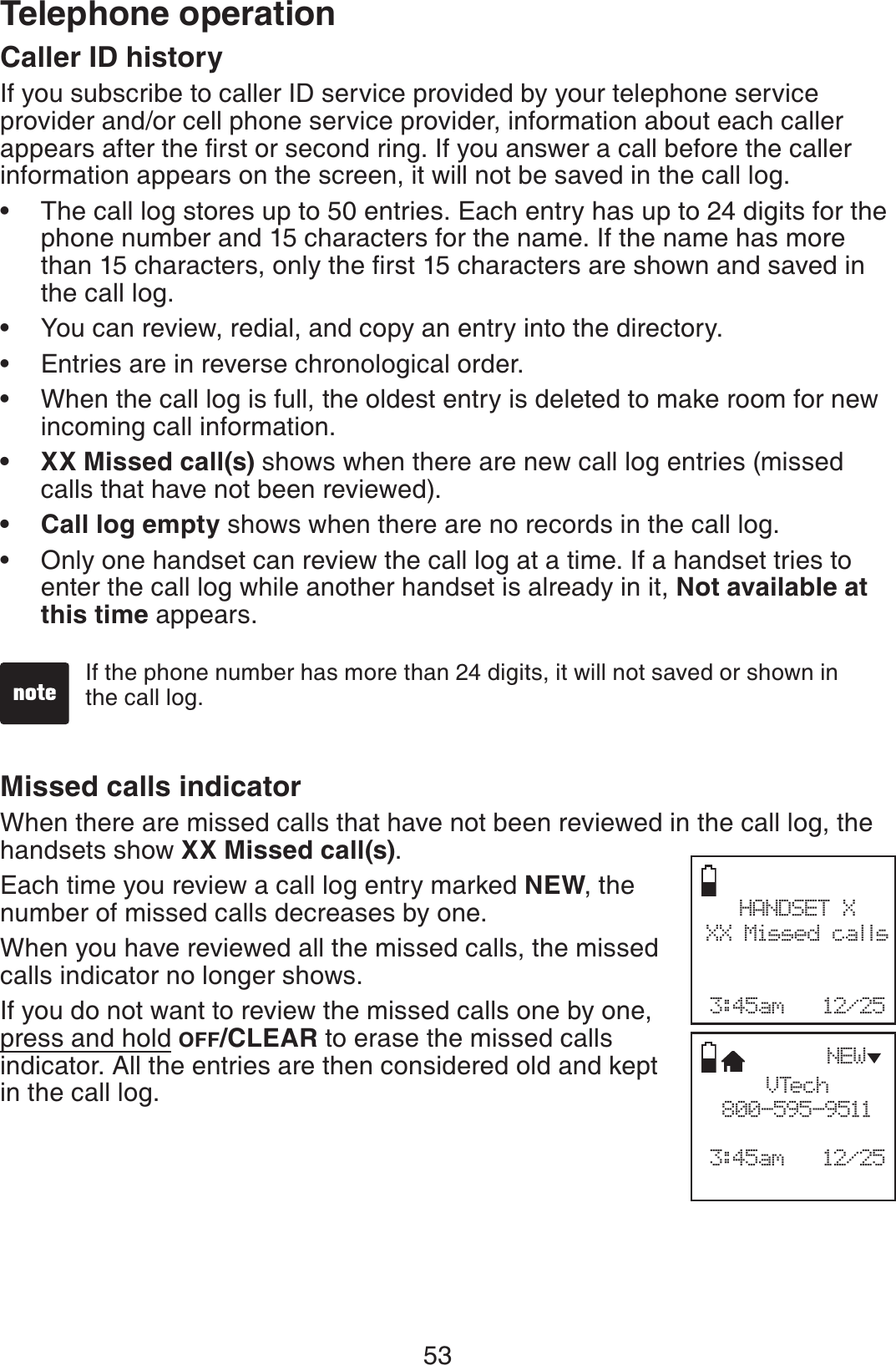 53Telephone operationCaller ID historyIf you subscribe to caller ID service provided by your telephone service provider and/or cell phone service provider, information about each caller CRRGCTUCHVGTVJGſTUVQTUGEQPFTKPI+H[QWCPUYGTCECNNDGHQTGVJGECNNGTinformation appears on the screen, it will not be saved in the call log.The call log stores up to 50 entries. Each entry has up to 24 digits for the phone number and 15 characters for the name. If the name has more VJCPEJCTCEVGTUQPN[VJGſTUVEJCTCEVGTUCTGUJQYPCPFUCXGFKPthe call log.You can review, redial, and copy an entry into the directory.Entries are in reverse chronological order.When the call log is full, the oldest entry is deleted to make room for new incoming call information.XX Missed call(s) shows when there are new call log entries (missed calls that have not been reviewed).Call log empty shows when there are no records in the call log.Only one handset can review the call log at a time. If a handset tries to enter the call log while another handset is already in it, Not available at this time appears.•••••••If the phone number has more than 24 digits, it will not saved or shown in the call log.Missed calls indicator When there are missed calls that have not been reviewed in the call log, the handsets show XX Missed call(s).Each time you review a call log entry marked NEW, the number of missed calls decreases by one.When you have reviewed all the missed calls, the missed calls indicator no longer shows.If you do not want to review the missed calls one by one, press and hold OFF/CLEAR to erase the missed calls indicator. All the entries are then considered old and kept in the call log. HANDSET XXX Missed calls3:45am   12/25VTech800-595-95113:45am   12/25NEW