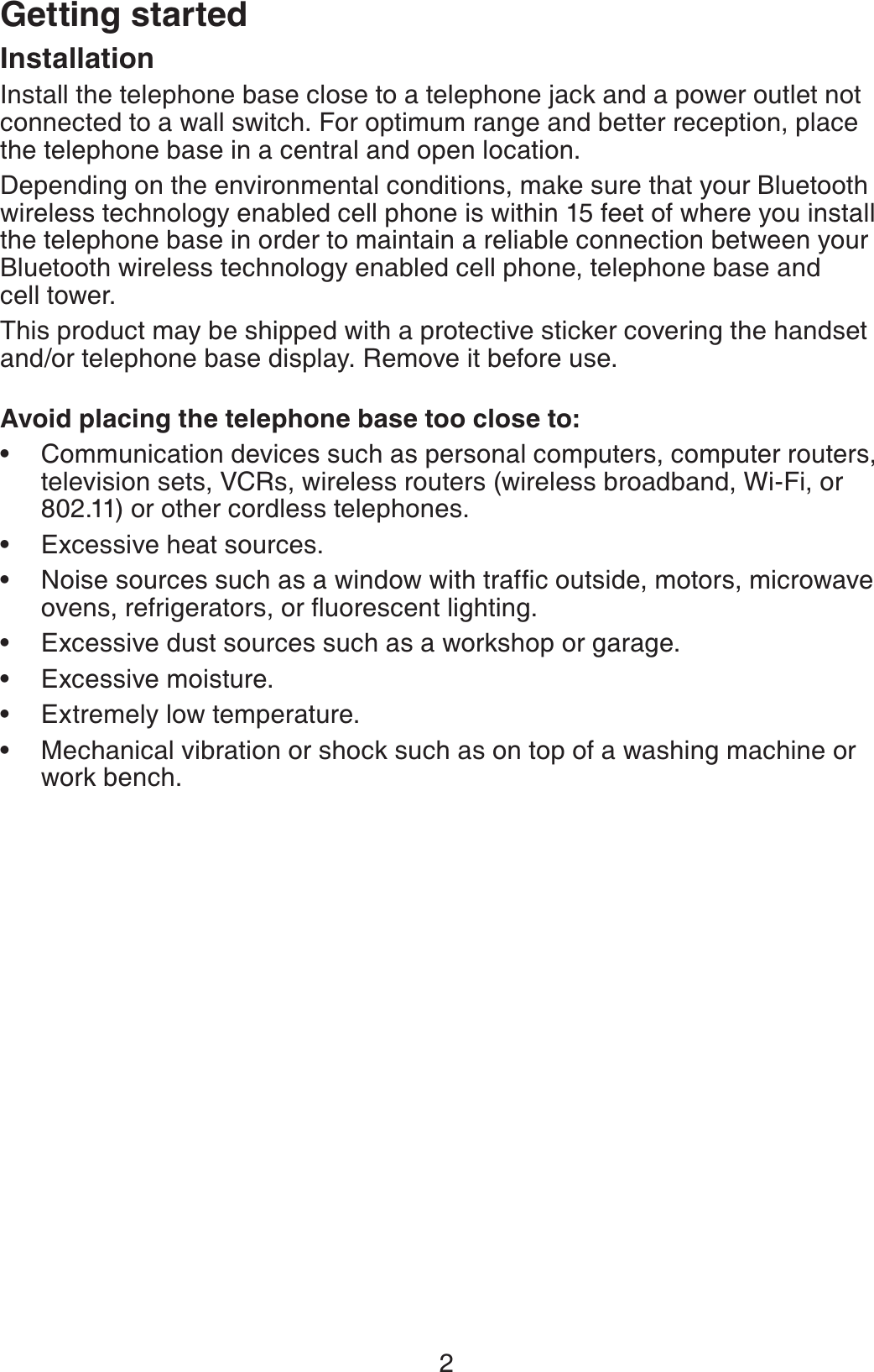2Getting startedInstallationInstall the telephone base close to a telephone jack and a power outlet not connected to a wall switch. For optimum range and better reception, place the telephone base in a central and open location.Depending on the environmental conditions, make sure that your Bluetooth wireless technology enabled cell phone is within 15 feet of where you install the telephone base in order to maintain a reliable connection between your Bluetooth wireless technology enabled cell phone, telephone base and cell tower.This product may be shipped with a protective sticker covering the handset and/or telephone base display. Remove it before use.Avoid placing the telephone base too close to:Communication devices such as personal computers, computer routers, television sets, VCRs, wireless routers (wireless broadband, Wi-Fi, or 802.11) or other cordless telephones.Excessive heat sources.0QKUGUQWTEGUUWEJCUCYKPFQYYKVJVTCHſEQWVUKFGOQVQTUOKETQYCXGQXGPUTGHTKIGTCVQTUQTƀWQTGUEGPVNKIJVKPIExcessive dust sources such as a workshop or garage.Excessive moisture.Extremely low temperature.Mechanical vibration or shock such as on top of a washing machine or work bench.•••••••