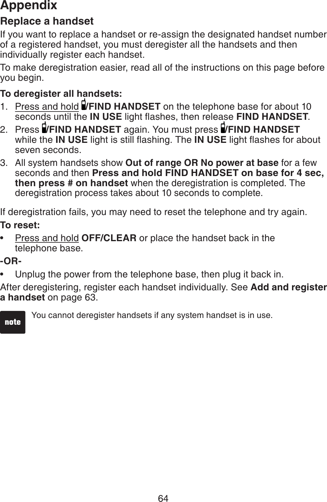 64AppendixReplace a handsetIf you want to replace a handset or re-assign the designated handset number of a registered handset, you must deregister all the handsets and then individually register each handset.To make deregistration easier, read all of the instructions on this page before you begin. To deregister all handsets:Press and hold /FIND HANDSET on the telephone base for about 10 seconds until the IN USENKIJVƀCUJGUVJGPTGNGCUGFIND HANDSET.Press  /FIND HANDSET again. You must press  /FIND HANDSETwhile the IN USENKIJVKUUVKNNƀCUJKPI6JGIN USENKIJVƀCUJGUHQTCDQWVseven seconds.All system handsets show Out of range OR No power at base for a few seconds and then Press and hold FIND HANDSET on base for 4 sec, then press # on handset when the deregistration is completed. The deregistration process takes about 10 seconds to complete.If deregistration fails, you may need to reset the telephone and try again.To reset:Press and hold OFF/CLEAR or place the handset back in the telephone base. -OR-Unplug the power from the telephone base, then plug it back in.After deregistering, register each handset individually. See Add and register a handset on page 63.1.2.3.••You cannot deregister handsets if any system handset is in use.