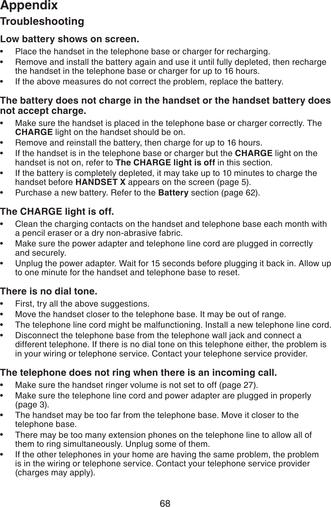 68AppendixLow battery shows on screen.Place the handset in the telephone base or charger for recharging.Remove and install the battery again and use it until fully depleted, then recharge the handset in the telephone base or charger for up to 16 hours.If the above measures do not correct the problem, replace the battery.The battery does not charge in the handset or the handset battery does not accept charge.Make sure the handset is placed in the telephone base or charger correctly. The CHARGE light on the handset should be on.Remove and reinstall the battery, then charge for up to 16 hours.If the handset is in the telephone base or charger but the CHARGE light on the handset is not on, refer to The CHARGE light is off in this section.If the battery is completely depleted, it may take up to 10 minutes to charge the handset before HANDSET X appears on the screen (page 5).Purchase a new battery. Refer to the Battery section (page 62).The CHARGE light is off.Clean the charging contacts on the handset and telephone base each month with a pencil eraser or a dry non-abrasive fabric.Make sure the power adapter and telephone line cord are plugged in correctly and securely.Unplug the power adapter. Wait for 15 seconds before plugging it back in. Allow up to one minute for the handset and telephone base to reset.There is no dial tone.First, try all the above suggestions.Move the handset closer to the telephone base. It may be out of range.The telephone line cord might be malfunctioning. Install a new telephone line cord.Disconnect the telephone base from the telephone wall jack and connect a different telephone. If there is no dial tone on this telephone either, the problem is in your wiring or telephone service. Contact your telephone service provider.The telephone does not ring when there is an incoming call.Make sure the handset ringer volume is not set to off (page 27). Make sure the telephone line cord and power adapter are plugged in properly (page 3).The handset may be too far from the telephone base. Move it closer to the telephone base.There may be too many extension phones on the telephone line to allow all of them to ring simultaneously. Unplug some of them.If the other telephones in your home are having the same problem, the problem is in the wiring or telephone service. Contact your telephone service provider (charges may apply).••••••••••••••••••••Troubleshooting