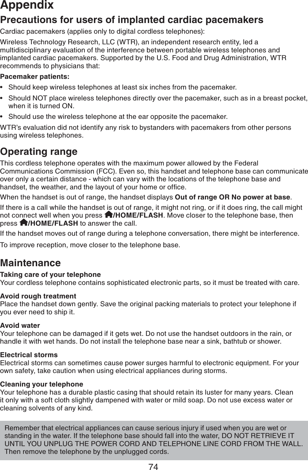 74AppendixOperating rangeThis cordless telephone operates with the maximum power allowed by the Federal Communications Commission (FCC). Even so, this handset and telephone base can communicate over only a certain distance - which can vary with the locations of the telephone base and JCPFUGVVJGYGCVJGTCPFVJGNC[QWVQH[QWTJQOGQTQHſEGWhen the handset is out of range, the handset displays Out of range OR No power at base.If there is a call while the handset is out of range, it might not ring, or if it does ring, the call might not connect well when you press  /HOME/FLASH. Move closer to the telephone base, then press  /HOME/FLASH to answer the call. If the handset moves out of range during a telephone conversation, there might be interference.To improve reception, move closer to the telephone base.MaintenanceTaking care of your telephoneYour cordless telephone contains sophisticated electronic parts, so it must be treated with care. Avoid rough treatmentPlace the handset down gently. Save the original packing materials to protect your telephone if you ever need to ship it. Avoid waterYour telephone can be damaged if it gets wet. Do not use the handset outdoors in the rain, or handle it with wet hands. Do not install the telephone base near a sink, bathtub or shower.Electrical stormsElectrical storms can sometimes cause power surges harmful to electronic equipment. For your own safety, take caution when using electrical appliances during storms. Cleaning your telephoneYour telephone has a durable plastic casing that should retain its luster for many years. Clean it only with a soft cloth slightly dampened with water or mild soap. Do not use excess water or cleaning solvents of any kind.Remember that electrical appliances can cause serious injury if used when you are wet or standing in the water. If the telephone base should fall into the water, DO NOT RETRIEVE IT UNTIL YOU UNPLUG THE POWER CORD AND TELEPHONE LINE CORD FROM THE WALL. Then remove the telephone by the unplugged cords.Precautions for users of implanted cardiac pacemakersCardiac pacemakers (applies only to digital cordless telephones):Wireless Technology Research, LLC (WTR), an independent research entity, led a multidisciplinary evaluation of the interference between portable wireless telephones and implanted cardiac pacemakers. Supported by the U.S. Food and Drug Administration, WTR recommends to physicians that:Pacemaker patients:Should keep wireless telephones at least six inches from the pacemaker.Should NOT place wireless telephones directly over the pacemaker, such as in a breast pocket, when it is turned ON.Should use the wireless telephone at the ear opposite the pacemaker.WTR’s evaluation did not identify any risk to bystanders with pacemakers from other persons using wireless telephones.•••