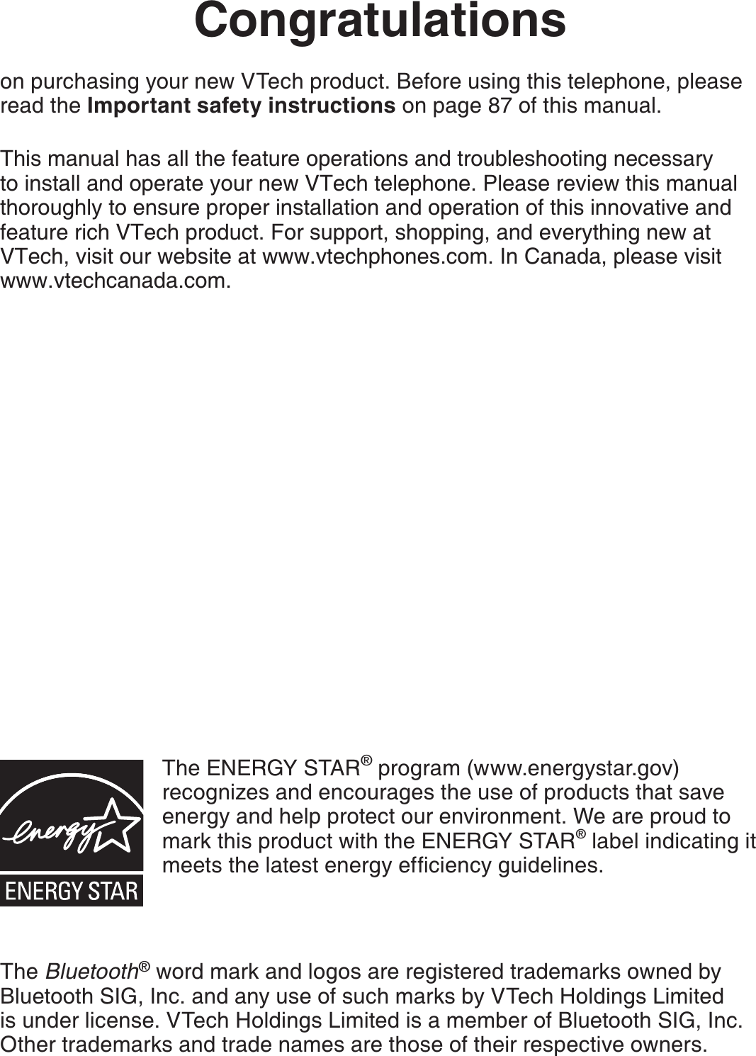 Congratulationson purchasing your new VTech product. Before using this telephone, please read the Important safety instructions on page 87 of this manual.This manual has all the feature operations and troubleshooting necessary to install and operate your new VTech telephone. Please review this manual thoroughly to ensure proper installation and operation of this innovative and feature rich VTech product. For support, shopping, and everything new at VTech, visit our website at www.vtechphones.com. In Canada, please visit www.vtechcanada.com.The ENERGY STAR® program (www.energystar.gov) recognizes and encourages the use of products that save energy and help protect our environment. We are proud to mark this product with the ENERGY STAR® label indicating it OGGVUVJGNCVGUVGPGTI[GHſEKGPE[IWKFGNKPGUThe Bluetooth® word mark and logos are registered trademarks owned by Bluetooth SIG, Inc. and any use of such marks by VTech Holdings Limited is under license. VTech Holdings Limited is a member of Bluetooth SIG, Inc. Other trademarks and trade names are those of their respective owners.