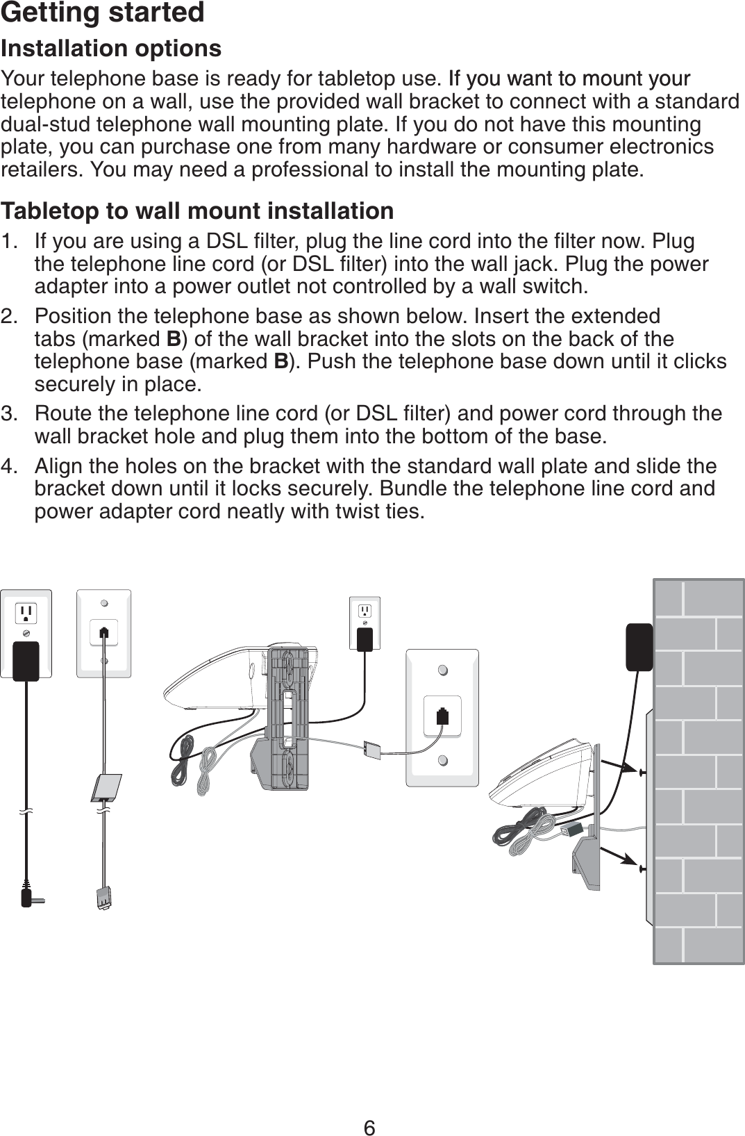 6Getting startedInstallation optionsYour telephone base is ready for tabletop use. If you want to mount yourIf you want to mount your telephone on a wall, use the provided wall bracket to connect with a standard dual-stud telephone wall mounting plate. If you do not have this mounting plate, you can purchase one from many hardware or consumer electronics retailers. You may need a professional to install the mounting plate.Tabletop to wall mount installation +H[QWCTGWUKPIC&amp;5.ſNVGTRNWIVJGNKPGEQTFKPVQVJGſNVGTPQY2NWIVJGVGNGRJQPGNKPGEQTFQT&amp;5.ſNVGTKPVQVJGYCNNLCEM2NWIVJGRQYGTadapter into a power outlet not controlled by a wall switch.Position the telephone base as shown below. Insert the extended tabs (marked B) of the wall bracket into the slots on the back of the telephone base (marked B). Push the telephone base down until it clicks securely in place.4QWVGVJGVGNGRJQPGNKPGEQTFQT&amp;5.ſNVGTCPFRQYGTEQTFVJTQWIJVJGwall bracket hole and plug them into the bottom of the base.Align the holes on the bracket with the standard wall plate and slide the bracket down until it locks securely. Bundle the telephone line cord and power adapter cord neatly with twist ties.1.2.3.4.