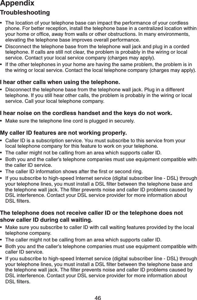 46AppendixTroubleshootingThe location of your telephone base can impact the performance of your cordless phone. For better reception, install the telephone base in a centralized location within [QWTJQOGQTQHſEGCYC[HTQOYCNNUQTQVJGTQDUVTWEVKQPU+POCP[GPXKTQPOGPVUelevating the telephone base improves overall performance.Disconnect the telephone base from the telephone wall jack and plug in a corded telephone. If calls are still not clear, the problem is probably in the wiring or local service. Contact your local service company (charges may apply).If the other telephones in your home are having the same problem, the problem is in the wiring or local service. Contact the local telephone company (charges may apply).I hear other calls when using the telephone.Disconnect the telephone base from the telephone wall jack. Plug in a different telephone. If you still hear other calls, the problem is probably in the wiring or local service. Call your local telephone company.I hear noise on the cordless handset and the keys do not work.Make sure the telephone line cord is plugged in securely.My caller ID features are not working properly.Caller ID is a subscription service. You must subscribe to this service from your local telephone company for this feature to work on your telephone.The caller might not be calling from an area which supports caller ID.Both you and the caller’s telephone companies must use equipment compatible with the caller ID service.6JGECNNGT+&amp;KPHQTOCVKQPUJQYUCHVGTVJGſTUVQTUGEQPFTKPIIf you subscribe to high-speed Internet service (digital subscriber line - DSL) through [QWTVGNGRJQPGNKPGU[QWOWUVKPUVCNNC&amp;5.ſNVGTDGVYGGPVJGVGNGRJQPGDCUGCPFVJGVGNGRJQPGYCNNLCEM6JGſNVGTRTGXGPVUPQKUGCPFECNNGT+&amp;RTQDNGOUECWUGFD[DSL interference. Contact your DSL service provider for more information about &amp;5.ſNVGTUThe telephone does not receive caller ID or the telephone does not show caller ID during call waiting.Make sure you subscribe to caller ID with call waiting features provided by the local telephone company. The caller might not be calling from an area which supports caller ID.Both you and the caller’s telephone companies must use equipment compatible with caller ID service.If you subscribe to high-speed Internet service (digital subscriber line - DSL) through [QWTVGNGRJQPGNKPGU[QWOWUVKPUVCNNC&amp;5.ſNVGTDGVYGGPVJGVGNGRJQPGDCUGCPFVJGVGNGRJQPGYCNNLCEM6JGſNVGTRTGXGPVUPQKUGCPFECNNGT+&amp;RTQDNGOUECWUGFD[DSL interference. Contact your DSL service provider for more information about &amp;5.ſNVGTU••••••••••••••