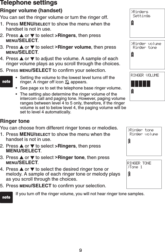 9Telephone settingsRinger volume (handset)You can set the ringer volume or turn the ringer off.Press MENU/SELECT to show the menu when the handset is not in use.Press   or   to select &gt;Ringers, then press            MENU/SELECT.Press   or   to select &gt;Ringer volume, then press MENU/SELECT.Press   or   to adjust the volume. A sample of each ringer volume plays as you scroll through the choices.Press MENU/SELECTVQEQPſTO[QWTUGNGEVKQP1.2.3.4.5.Setting the volume to the lowest level turns off the ringer. A ringer off icon   appears.See page xx to set the telephone base ringer volume.The setting also determine the ringer volume of the intercom call and paging tone. However, paging volume ranges between level 4 to 5 only, therefore, if the ringer volume is set to below level 4, the paging volume will be set to level 4 automatically.•••Ringer toneYou can choose from different ringer tones or melodies.Press MENU/SELECT to show the menu when the handset is not in use.Press   or   to select &gt;Ringers, then press            MENU/SELECT.Press   or   to select &gt;Ringer tone, then press     MENU/SELECT.Press   or   to select the desired ringer tone or melody. A sample of each ringer tone or melody plays as you scroll through the choices.Press MENU/SELECTVQEQPſTO[QWTUGNGEVKQP1.2.3.4.5.If you turn off the ringer volume, you will not hear ringer tone samples.&gt;Ringer volume Ringer toneTelephone settingsRINGER TONE&gt;Tone 1&gt;Ringer tone Ringer volumeRINGER VOLUME&gt;Ringers Settings