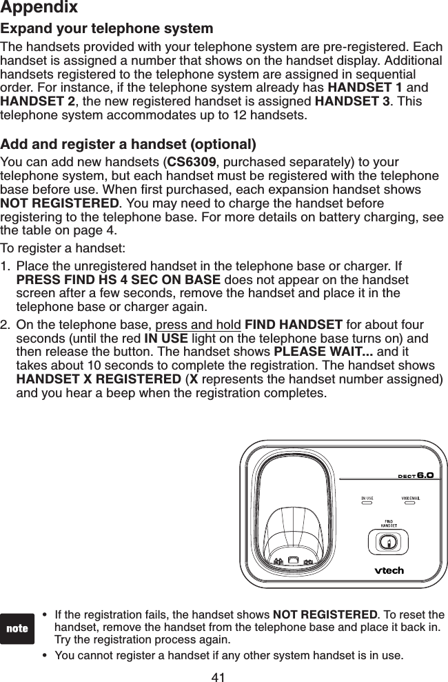 41AppendixExpand your telephone systemThe handsets provided with your telephone system are pre-registered. Each handset is assigned a number that shows on the handset display. Additional handsets registered to the telephone system are assigned in sequential order. For instance, if the telephone system already has HANDSET 1 and HANDSET 2, the new registered handset is assigned HANDSET 3. This telephone system accommodates up to 12 handsets.Add and register a handset (optional)You can add new handsets (CS6309, purchased separately) to your telephone system, but each handset must be registered with the telephone DCUGDGHQTGWUG9JGPſTUVRWTEJCUGFGCEJGZRCPUKQPJCPFUGVUJQYUNOT REGISTERED. You may need to charge the handset before registering to the telephone base. For more details on battery charging, see the table on page 4.To register a handset:Place the unregistered handset in the telephone base or charger. If PRESS FIND HS 4 SEC ON BASE does not appear on the handset screen after a few seconds, remove the handset and place it in the telephone base or charger again.On the telephone base, press and hold FIND HANDSET for about four seconds (until the red IN USE light on the telephone base turns on) and then release the button. The handset shows PLEASE WAIT... and it takes about 10 seconds to complete the registration. The handset shows HANDSET X REGISTERED (X represents the handset number assigned) and you hear a beep when the registration completes.1.2.If the registration fails, the handset shows NOT REGISTERED. To reset the handset, remove the handset from the telephone base and place it back in. Try the registration process again.You cannot register a handset if any other system handset is in use.••