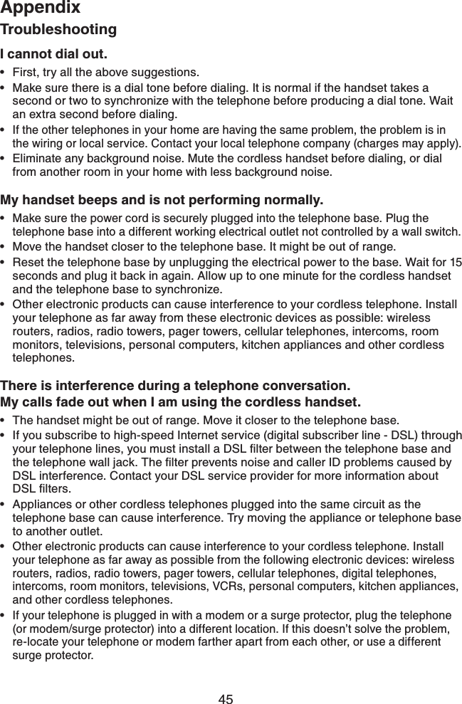 45AppendixTroubleshootingI cannot dial out.First, try all the above suggestions.Make sure there is a dial tone before dialing. It is normal if the handset takes a second or two to synchronize with the telephone before producing a dial tone. Wait an extra second before dialing.If the other telephones in your home are having the same problem, the problem is in the wiring or local service. Contact your local telephone company (charges may apply).Eliminate any background noise. Mute the cordless handset before dialing, or dial from another room in your home with less background noise.My handset beeps and is not performing normally.Make sure the power cord is securely plugged into the telephone base. Plug the telephone base into a different working electrical outlet not controlled by a wall switch.Move the handset closer to the telephone base. It might be out of range.Reset the telephone base by unplugging the electrical power to the base. Wait for 15 seconds and plug it back in again. Allow up to one minute for the cordless handset and the telephone base to synchronize.Other electronic products can cause interference to your cordless telephone. Install your telephone as far away from these electronic devices as possible: wireless routers, radios, radio towers, pager towers, cellular telephones, intercoms, room monitors, televisions, personal computers, kitchen appliances and other cordless telephones.There is interference during a telephone conversation.My calls fade out when I am using the cordless handset.The handset might be out of range. Move it closer to the telephone base.If you subscribe to high-speed Internet service (digital subscriber line - DSL) through [QWTVGNGRJQPGNKPGU[QWOWUVKPUVCNNC&amp;5.ſNVGTDGVYGGPVJGVGNGRJQPGDCUGCPFVJGVGNGRJQPGYCNNLCEM6JGſNVGTRTGXGPVUPQKUGCPFECNNGT+&amp;RTQDNGOUECWUGFD[DSL interference. Contact your DSL service provider for more information about &amp;5.ſNVGTUAppliances or other cordless telephones plugged into the same circuit as the telephone base can cause interference. Try moving the appliance or telephone base to another outlet.Other electronic products can cause interference to your cordless telephone. Install your telephone as far away as possible from the following electronic devices: wireless routers, radios, radio towers, pager towers, cellular telephones, digital telephones, intercoms, room monitors, televisions, VCRs, personal computers, kitchen appliances, and other cordless telephones.If your telephone is plugged in with a modem or a surge protector, plug the telephone (or modem/surge protector) into a different location. If this doesn’t solve the problem, re-locate your telephone or modem farther apart from each other, or use a different surge protector. •••••••••••••