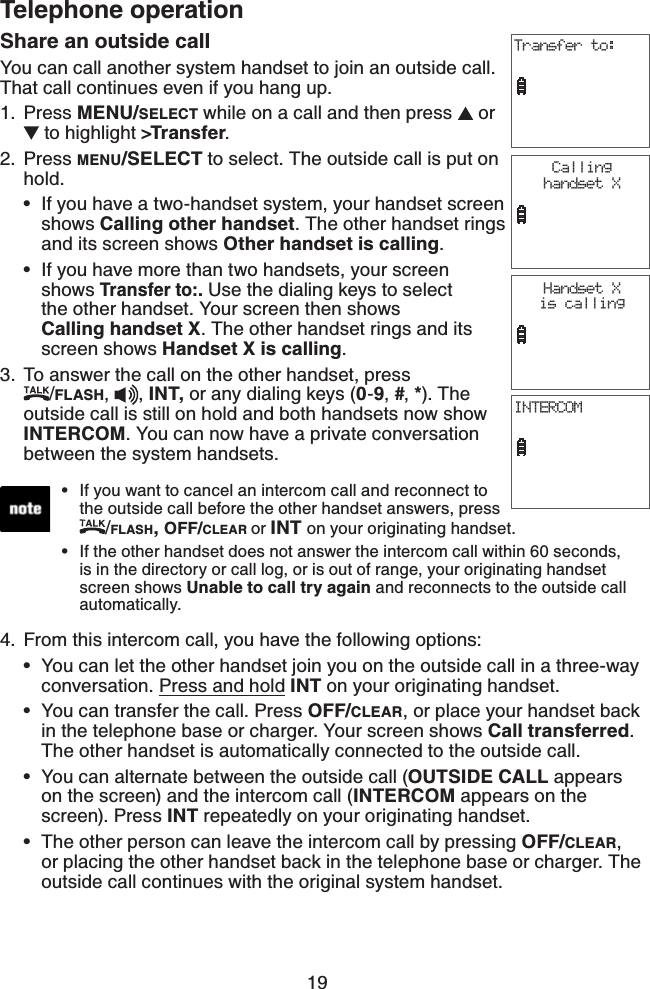 19Telephone operationShare an outside callYou can call another system handset to join an outside call. That call continues even if you hang up. Press MENU/SELECT while on a call and then press   or  to highlight &gt;Transfer.Press MENU/SELECT to select. The outside call is put on hold.If you have a two-handset system, your handset screen shows Calling other handset. The other handset rings and its screen shows Other handset is calling.If you have more than two handsets, your screen shows Transfer to:. Use the dialing keys to select the other handset. Your screen then shows                Calling handset X. The other handset rings and its screen shows Handset X is calling.3. To answer the call on the other handset, press              /FLASH, , INT, or any dialing keys (0-9,#,*). The outside call is still on hold and both handsets now show INTERCOM. You can now have a private conversation between the system handsets.1.2.••Transfer to:If you want to cancel an intercom call and reconnect to the outside call before the other handset answers, press /FLASH,OFF/CLEAR or INT on your originating handset.If the other handset does not answer the intercom call within 60 seconds, is in the directory or call log, or is out of range, your originating handset screen shows Unable to call try again and reconnects to the outside call automatically.••INTERCOMHandset X is callingCallinghandset X4. From this intercom call, you have the following options:You can let the other handset join you on the outside call in a three-way conversation. Press and hold INT on your originating handset.You can transfer the call. Press OFF/CLEAR, or place your handset back in the telephone base or charger. Your screen shows Call transferred.The other handset is automatically connected to the outside call.You can alternate between the outside call (OUTSIDE CALL appears on the screen) and the intercom call (INTERCOM appears on the    screen). Press INT repeatedly on your originating handset.The other person can leave the intercom call by pressing OFF/CLEAR,or placing the other handset back in the telephone base or charger. The outside call continues with the original system handset.••••