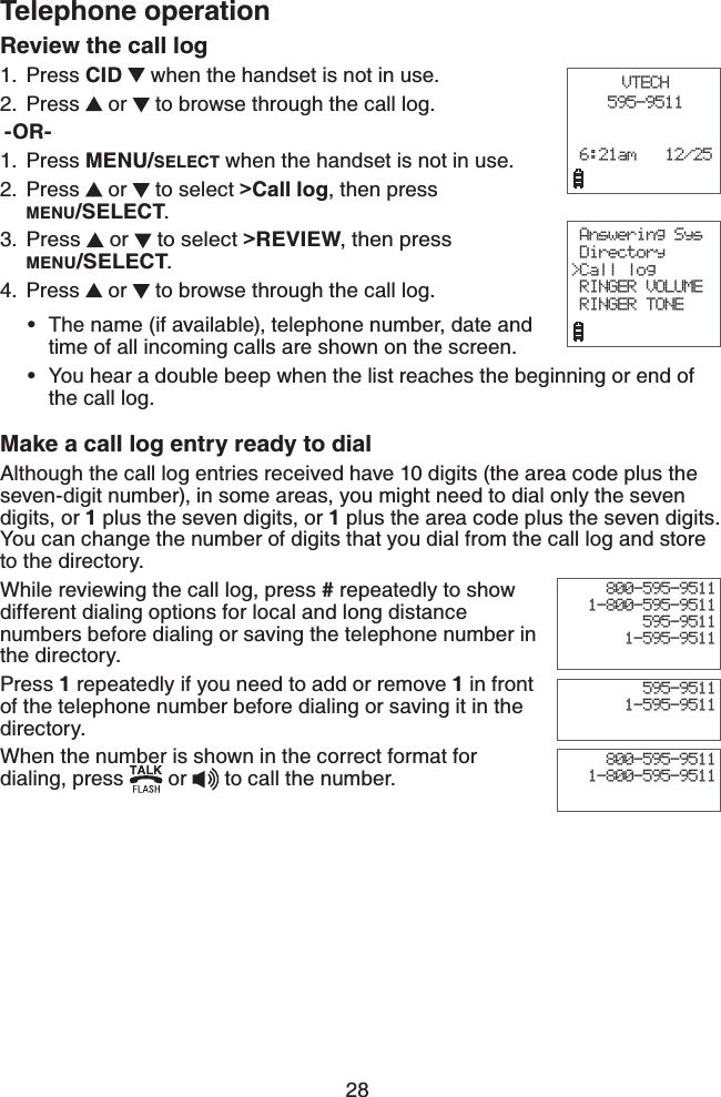 28Telephone operationVTECH595-9511 6:21am   12/25 Answering Sys Directory&gt;Call log RINGER VOLUME RINGER TONEReview the call log Press CID  when the handset is not in use.Press   or   to browse through the call log.-OR-Press MENU/SELECT when the handset is not in use.Press   or   to select &gt;Call log, then press MENU/SELECT.Press   or   to select &gt;REVIEW, then press MENU/SELECT.Press   or   to browse through the call log.The name (if available), telephone number, date and time of all incoming calls are shown on the screen.You hear a double beep when the list reaches the beginning or end of  the call log.Make a call log entry ready to dialAlthough the call log entries received have 10 digits (the area code plus the seven-digit number), in some areas, you might need to dial only the seven digits, or 1 plus the seven digits, or 1 plus the area code plus the seven digits. You can change the number of digits that you dial from the call log and store to the directory. While reviewing the call log, press # repeatedly to show different dialing options for local and long distance numbers before dialing or saving the telephone number in the directory.Press 1 repeatedly if you need to add or remove 1 in front of the telephone number before dialing or saving it in the directory.    When the number is shown in the correct format for dialing, press   or   to call the number.1.2.1.2.3.4.••800-595-95111-800-595-9511595-95111-595-9511800-595-95111-800-595-9511595-95111-595-9511