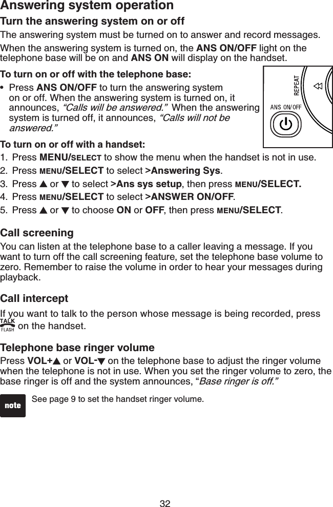 32Answering system operationTurn the answering system on or offThe answering system must be turned on to answer and record messages.When the answering system is turned on, the ANS ON/OFF light on the telephone base will be on and ANS ON will display on the handset.To turn on or off with the telephone base: Press ANS ON/OFF to turn the answering system on or off. When the answering system is turned on, it announces, “Calls will be answered.”  When the answering system is turned off, it announces, “Calls will not be answered.”To turn on or off with a handset:Press MENU/SELECT to show the menu when the handset is not in use.Press MENU/SELECT to select &gt;Answering Sys.Press   or   to select &gt;Ans sys setup, then press MENU/SELECT.Press MENU/SELECT to select &gt;ANSWER ON/OFF.Press   or   to choose ON or OFF, then press MENU/SELECT.•1.2.3.4.5.Call screeningYou can listen at the telephone base to a caller leaving a message. If you want to turn off the call screening feature, set the telephone base volume to zero. Remember to raise the volume in order to hear your messages during playback.Call interceptIf you want to talk to the person whose message is being recorded, press  on the handset.Telephone base ringer volumePress VOL+ or VOL- on the telephone base to adjust the ringer volume when the telephone is not in use. When you set the ringer volume to zero, the base ringer is off and the system announces, “Base ringer is off.”See page 9 to set the handset ringer volume. 