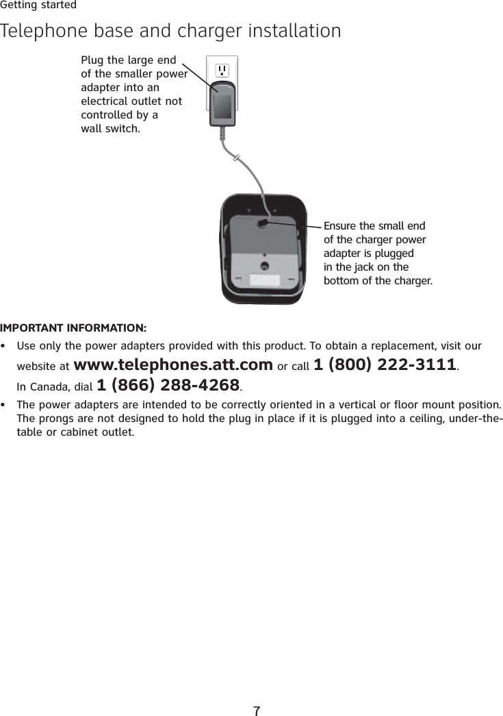 7Getting startedIMPORTANT INFORMATION:Use only the power adapters provided with this product. To obtain a replacement, visit our website at www.telephones.att.com or call 1 (800) 222-3111.In Canada, dial 1 (866) 288-4268.The power adapters are intended to be correctly oriented in a vertical or floor mount position. The prongs are not designed to hold the plug in place if it is plugged into a ceiling, under-the-table or cabinet outlet.••Telephone base and charger installationPlug the large end of the smaller power adapter into an electrical outlet not controlled by a wall switch.Ensure the small end of the charger power adapter is plugged in the jack on the bottom of the charger.