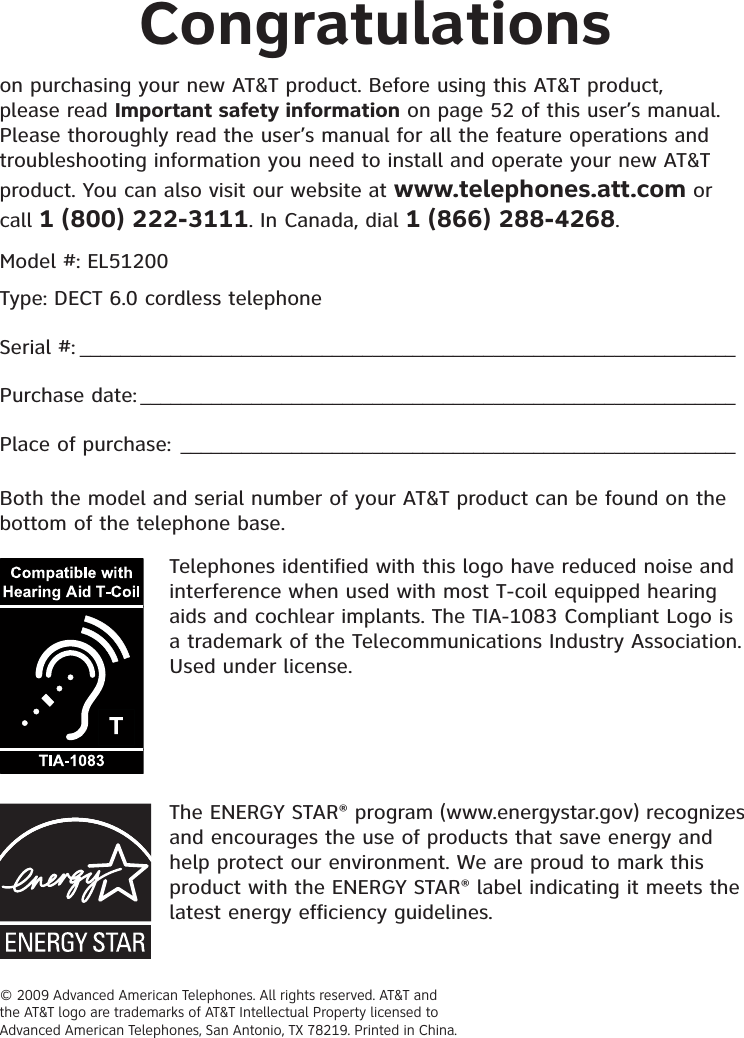 © 2009 Advanced American Telephones. All rights reserved. AT&amp;T and the AT&amp;T logo are trademarks of AT&amp;T Intellectual Property licensed to Advanced American Telephones, San Antonio, TX 78219. Printed in China.Congratulationson purchasing your new AT&amp;T product. Before using this AT&amp;T product, please read Important safety information on page 52 of this user’s manual. Please thoroughly read the user’s manual for all the feature operations and troubleshooting information you need to install and operate your new AT&amp;T product. You can also visit our website at www.telephones.att.com or call 1 (800) 222-3111. In Canada, dial 1 (866) 288-4268.Model #: EL51200Type: DECT 6.0 cordless telephoneSerial #: _________________________________________________________________Purchase date: ___________________________________________________________Place of purchase: _______________________________________________________Both the model and serial number of your AT&amp;T product can be found on the bottom of the telephone base.Telephones identified with this logo have reduced noise and interference when used with most T-coil equipped hearing aids and cochlear implants. The TIA-1083 Compliant Logo is a trademark of the Telecommunications Industry Association. Used under license.The ENERGY STAR® program (www.energystar.gov) recognizes and encourages the use of products that save energy and help protect our environment. We are proud to mark this product with the ENERGY STAR® label indicating it meets the latest energy efficiency guidelines.