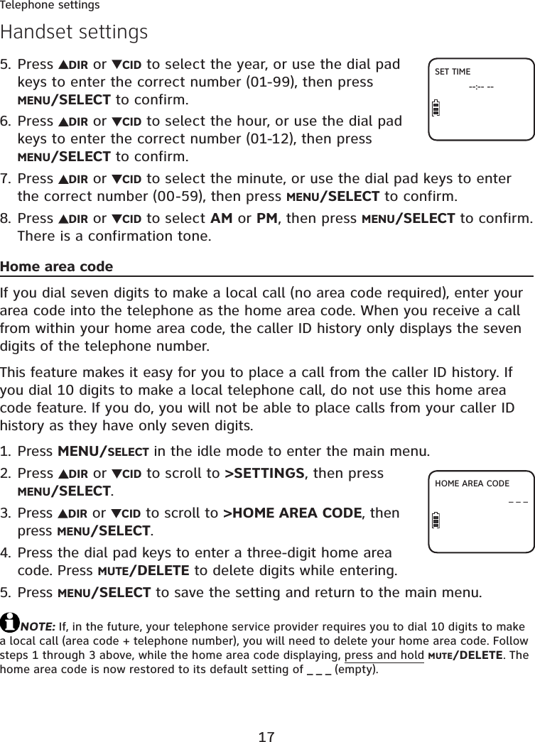 17Telephone settingsPress  DIR or  CID to select the year, or use the dial pad keys to enter the correct number (01-99), then press MENU/SELECT to confirm.Press  DIR or  CID to select the hour, or use the dial pad keys to enter the correct number (01-12), then press MENU/SELECT to confirm.Press  DIR or  CID to select the minute, or use the dial pad keys to enter the correct number (00-59), then press MENU/SELECT to confirm.Press  DIR or  CID to select AM or PM, then press MENU/SELECT to confirm. There is a confirmation tone.Home area codeIf you dial seven digits to make a local call (no area code required), enter your area code into the telephone as the home area code. When you receive a call from within your home area code, the caller ID history only displays the seven digits of the telephone number.This feature makes it easy for you to place a call from the caller ID history. If you dial 10 digits to make a local telephone call, do not use this home area code feature. If you do, you will not be able to place calls from your caller ID history as they have only seven digits.Press MENU/SELECT in the idle mode to enter the main menu.Press  DIR or  CID to scroll to &gt;SETTINGS, then press MENU/SELECT.Press  DIR or  CID to scroll to &gt;HOME AREA CODE, then press MENU/SELECT.Press the dial pad keys to enter a three-digit home area code. Press MUTE/DELETE to delete digits while entering.Press MENU/SELECT to save the setting and return to the main menu.NOTE: If, in the future, your telephone service provider requires you to dial 10 digits to make a local call (area code + telephone number), you will need to delete your home area code. Follow steps 1 through 3 above, while the home area code displaying, press and hold MUTE/DELETE. The home area code is now restored to its default setting of _ _ _ (empty).5.6.7.8.1.2.3.4.5.Handset settingsHOME AREA CODE_ _ _SET TIME--:-- --