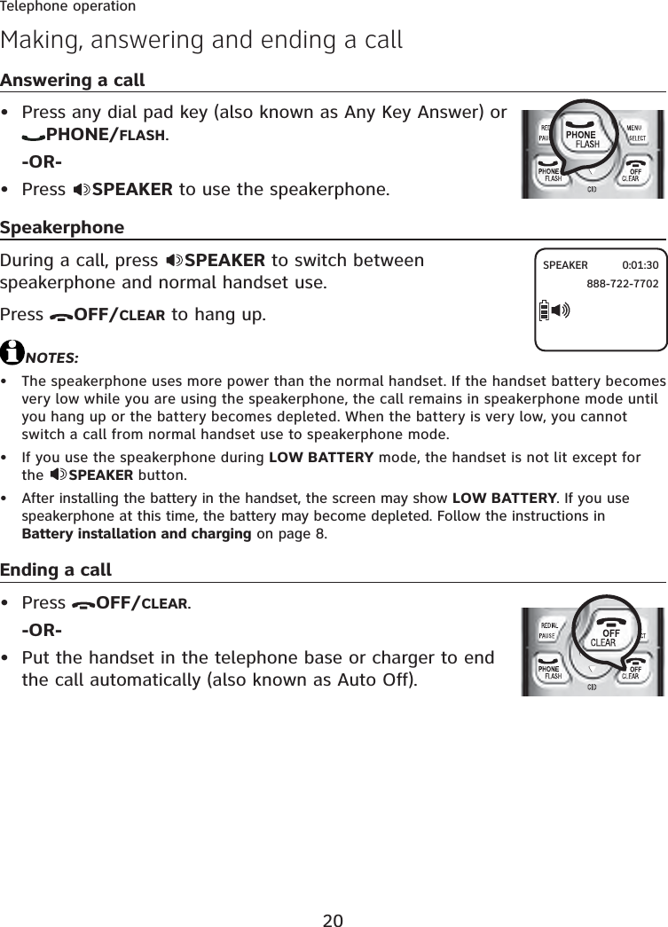 20Telephone operationAnswering a callPress any dial pad key (also known as Any Key Answer) or PHONE/FLASH.-OR-Press  SPEAKER to use the speakerphone.SpeakerphoneDuring a call, press  SPEAKER to switch between speakerphone and normal handset use.Press  OFF/CLEAR to hang up.NOTES:The speakerphone uses more power than the normal handset. If the handset battery becomes very low while you are using the speakerphone, the call remains in speakerphone mode until you hang up or the battery becomes depleted. When the battery is very low, you cannot switch a call from normal handset use to speakerphone mode.If you use the speakerphone during LOW BATTERY mode, the handset is not lit except for the  SPEAKER button.After installing the battery in the handset, the screen may show LOW BATTERY. If you use speakerphone at this time, the battery may become depleted. Follow the instructions in Battery installation and charging on page 8.Ending a callPress  OFF/CLEAR.-OR-Put the handset in the telephone base or charger to end the call automatically (also known as Auto Off).•••••••Making, answering and ending a callSPEAKER 0:01:30 888-722-7702