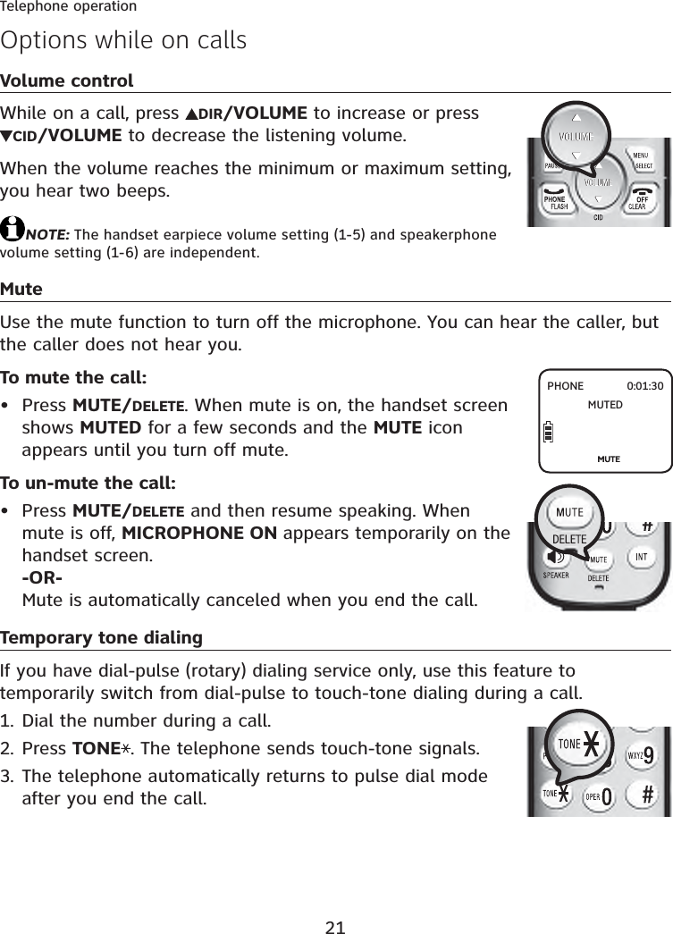 21Telephone operationOptions while on callsVolume controlWhile on a call, press  DIR/VOLUME to increase or press CID/VOLUME to decrease the listening volume.When the volume reaches the minimum or maximum setting, you hear two beeps.NOTE: The handset earpiece volume setting (1-5) and speakerphone volume setting (1-6) are independent.MuteUse the mute function to turn off the microphone. You can hear the caller, but the caller does not hear you.To mute the call:Press MUTE/DELETE. When mute is on, the handset screen shows MUTED for a few seconds and the MUTE icon appears until you turn off mute.To un-mute the call:Press MUTE/DELETE and then resume speaking. When mute is off, MICROPHONE ON appears temporarily on the handset screen.-OR-Mute is automatically canceled when you end the call.Temporary tone dialingIf you have dial-pulse (rotary) dialing service only, use this feature to temporarily switch from dial-pulse to touch-tone dialing during a call.Dial the number during a call.Press TONE . The telephone sends touch-tone signals.The telephone automatically returns to pulse dial mode after you end the call.••1.2.3.PHONE 0:01:30MUTED