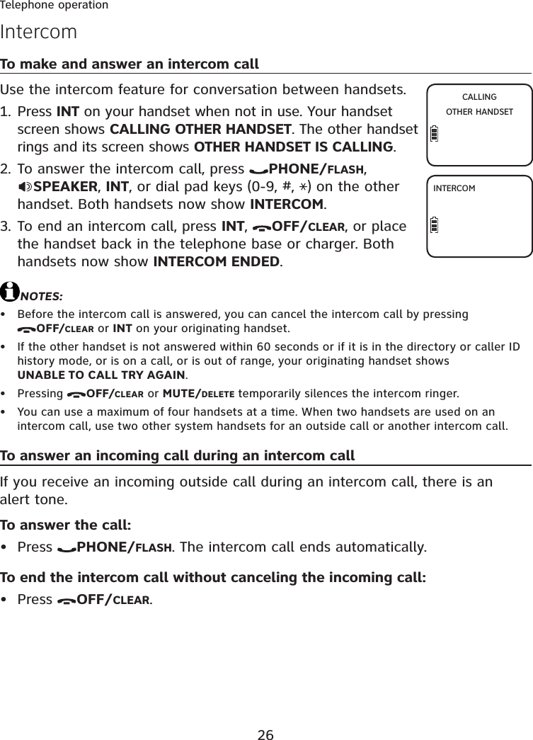 26Telephone operationTo make and answer an intercom callUse the intercom feature for conversation between handsets.Press INT on your handset when not in use. Your handset screen shows CALLING OTHER HANDSET. The other handset rings and its screen shows OTHER HANDSET IS CALLING.To answer the intercom call, press  PHONE/FLASH,SPEAKER,INT, or dial pad keys (0-9, #,  ) on the other handset. Both handsets now show INTERCOM.To end an intercom call, press INT,OFF/CLEAR, or place the handset back in the telephone base or charger. Both handsets now show INTERCOM ENDED.NOTES:Before the intercom call is answered, you can cancel the intercom call by pressing OFF/CLEAR or INT on your originating handset.If the other handset is not answered within 60 seconds or if it is in the directory or caller ID history mode, or is on a call, or is out of range, your originating handset shows UNABLE TO CALL TRY AGAIN.Pressing  OFF/CLEAR or MUTE/DELETE temporarily silences the intercom ringer.You can use a maximum of four handsets at a time. When two handsets are used on an intercom call, use two other system handsets for an outside call or another intercom call.To answer an incoming call during an intercom callIf you receive an incoming outside call during an intercom call, there is an alert tone.To answer the call:Press  PHONE/FLASH. The intercom call ends automatically.To end the intercom call without canceling the incoming call:Press  OFF/CLEAR.1.2.3.••••••IntercomCALLINGOTHER HANDSETINTERCOM
