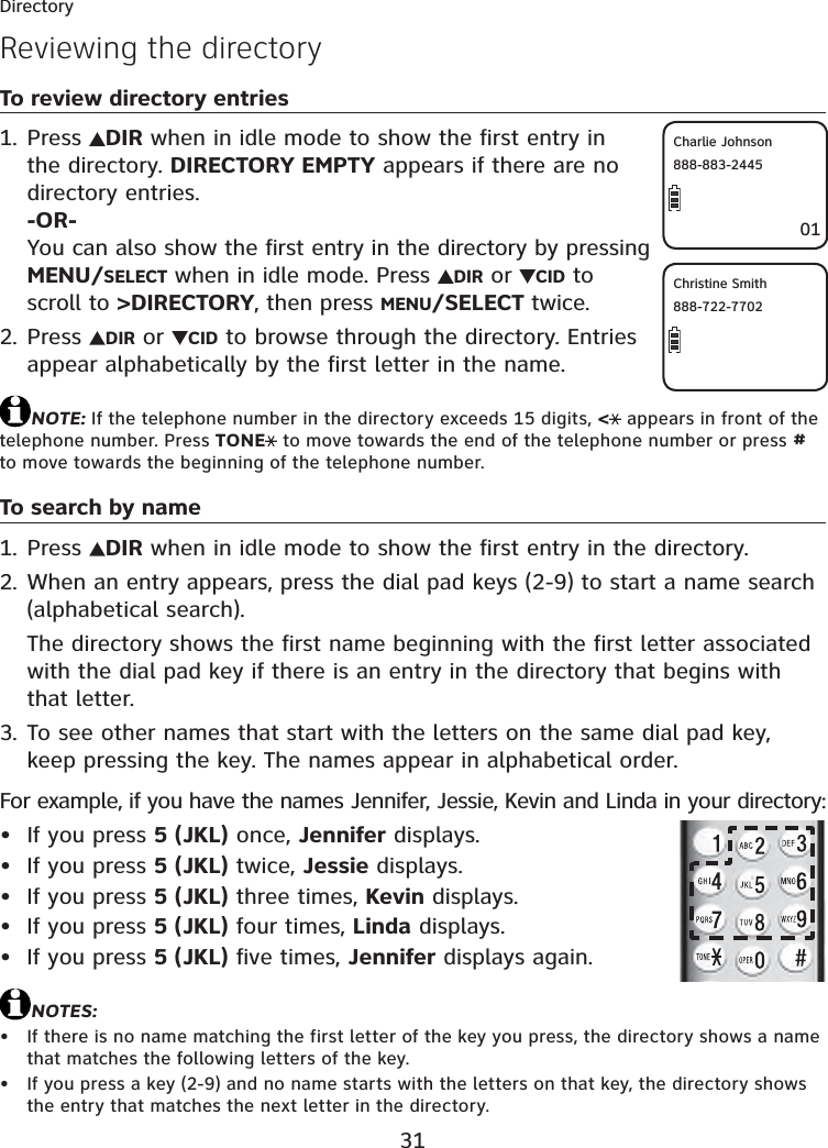 31DirectoryReviewing the directoryTo review directory entriesPress  DIR when in idle mode to show the first entry in the directory. DIRECTORY EMPTY appears if there are no directory entries.-OR-You can also show the first entry in the directory by pressing MENU/SELECT when in idle mode. Press  DIR or  CID to scroll to &gt;DIRECTORY, then press MENU/SELECT twice.Press  DIR or  CID to browse through the directory. Entries appear alphabetically by the first letter in the name.NOTE: If the telephone number in the directory exceeds 15 digits, &lt; appears in front of the telephone number. Press TONE  to move towards the end of the telephone number or press #to move towards the beginning of the telephone number.To search by namePress  DIR when in idle mode to show the first entry in the directory.When an entry appears, press the dial pad keys (2-9) to start a name search (alphabetical search).The directory shows the first name beginning with the first letter associated with the dial pad key if there is an entry in the directory that begins with that letter.To see other names that start with the letters on the same dial pad key, keep pressing the key. The names appear in alphabetical order.For example, if you have the names Jennifer, Jessie, Kevin and Linda in your directory:If you press 5 (JKL) once, Jennifer displays.If you press 5 (JKL) twice, Jessie displays.If you press 5 (JKL) three times, Kevin displays.If you press 5 (JKL) four times, Linda displays.If you press 5 (JKL) five times, Jennifer displays again.NOTES:If there is no name matching the first letter of the key you press, the directory shows a name that matches the following letters of the key.If you press a key (2-9) and no name starts with the letters on that key, the directory shows the entry that matches the next letter in the directory.1.2.1.2.3.•••••••Christine Smith888-722-770201Charlie Johnson888-883-2445