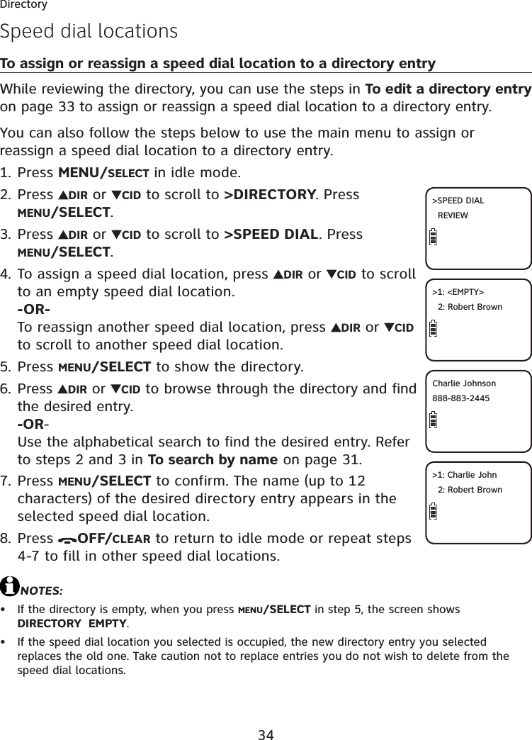 34DirectorySpeed dial locationsTo assign or reassign a speed dial location to a directory entryWhile reviewing the directory, you can use the steps in To edit a directory entryon page 33 to assign or reassign a speed dial location to a directory entry.You can also follow the steps below to use the main menu to assign or reassign a speed dial location to a directory entry.Press MENU/SELECT in idle mode.Press  DIR or  CID to scroll to &gt;DIRECTORY. Press MENU/SELECT.Press  DIR or  CID to scroll to &gt;SPEED DIAL. Press MENU/SELECT.To assign a speed dial location, press  DIR or  CID to scroll to an empty speed dial location.-OR-To reassign another speed dial location, press  DIR or  CIDto scroll to another speed dial location.Press MENU/SELECT to show the directory.Press  DIR or  CID to browse through the directory and find the desired entry.-OR-Use the alphabetical search to find the desired entry. Refer to steps 2 and 3 in To search by name on page 31.Press MENU/SELECT to confirm. The name (up to 12 characters) of the desired directory entry appears in the selected speed dial location.Press  OFF/CLEAR to return to idle mode or repeat steps 4-7 to fill in other speed dial locations.NOTES:If the directory is empty, when you press MENU/SELECT in step 5, the screen shows DIRECTORY  EMPTY.If the speed dial location you selected is occupied, the new directory entry you selected replaces the old one. Take caution not to replace entries you do not wish to delete from the speed dial locations.1.2.3.4.5.6.7.8.••&gt;SPEED DIALREVIEW&gt;1: &lt;EMPTY&gt;2: Robert BrownCharlie Johnson888-883-2445&gt;1: Charlie John2: Robert Brown
