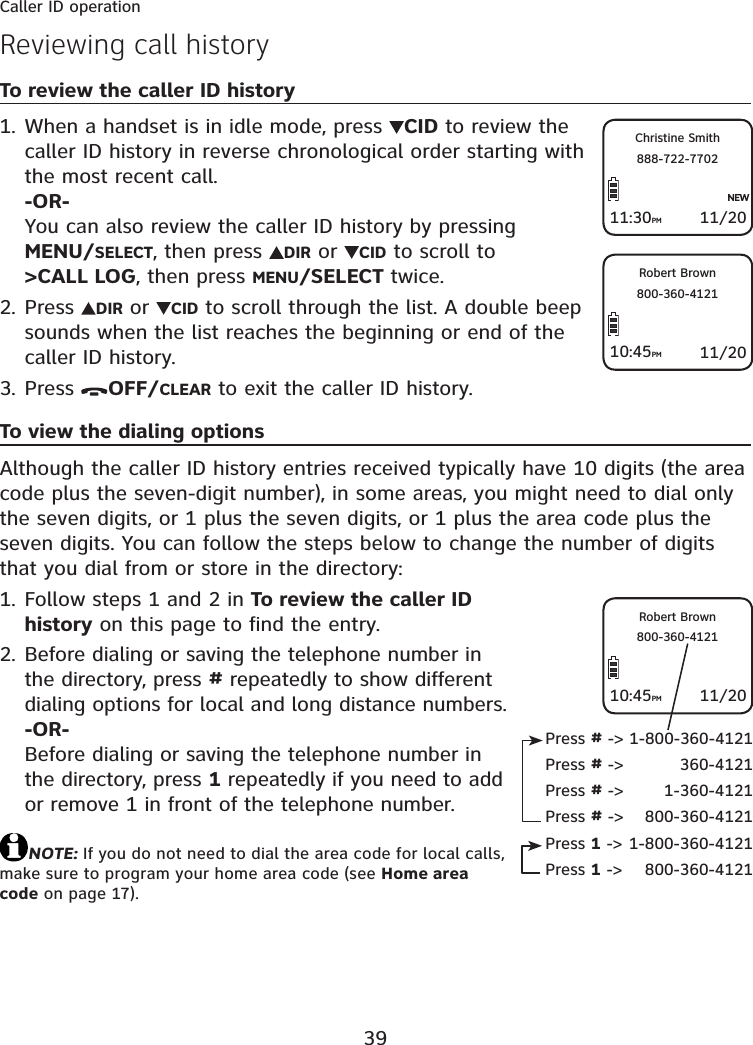 39Caller ID operationReviewing call historyTo review the caller ID historyWhen a handset is in idle mode, press  CID to review the caller ID history in reverse chronological order starting with the most recent call.-OR-You can also review the caller ID history by pressing MENU/SELECT, then press  DIR or  CID to scroll to &gt;CALL LOG, then press MENU/SELECT twice.Press  DIR or  CID to scroll through the list. A double beep sounds when the list reaches the beginning or end of the caller ID history.Press  OFF/CLEAR to exit the caller ID history.To view the dialing optionsAlthough the caller ID history entries received typically have 10 digits (the area code plus the seven-digit number), in some areas, you might need to dial only the seven digits, or 1 plus the seven digits, or 1 plus the area code plus the seven digits. You can follow the steps below to change the number of digits that you dial from or store in the directory:Follow steps 1 and 2 in To review the caller ID history on this page to find the entry.Before dialing or saving the telephone number in the directory, press # repeatedly to show different dialing options for local and long distance numbers.-OR-Before dialing or saving the telephone number in the directory, press 1 repeatedly if you need to add or remove 1 in front of the telephone number.NOTE: If you do not need to dial the area code for local calls, make sure to program your home area code (see Home area code on page 17).1.2.3.1.2.11/20Christine Smith888-722-770211:30PM11/20Robert Brown800-360-412110:45PMPress # -&gt; 1-800-360-4121Press # -&gt;  360-4121Press # -&gt;  1-360-4121Press # -&gt;  800-360-4121Press 1 -&gt; 1-800-360-4121Press 1 -&gt;  800-360-412111/20Robert Brown800-360-412110:45PM