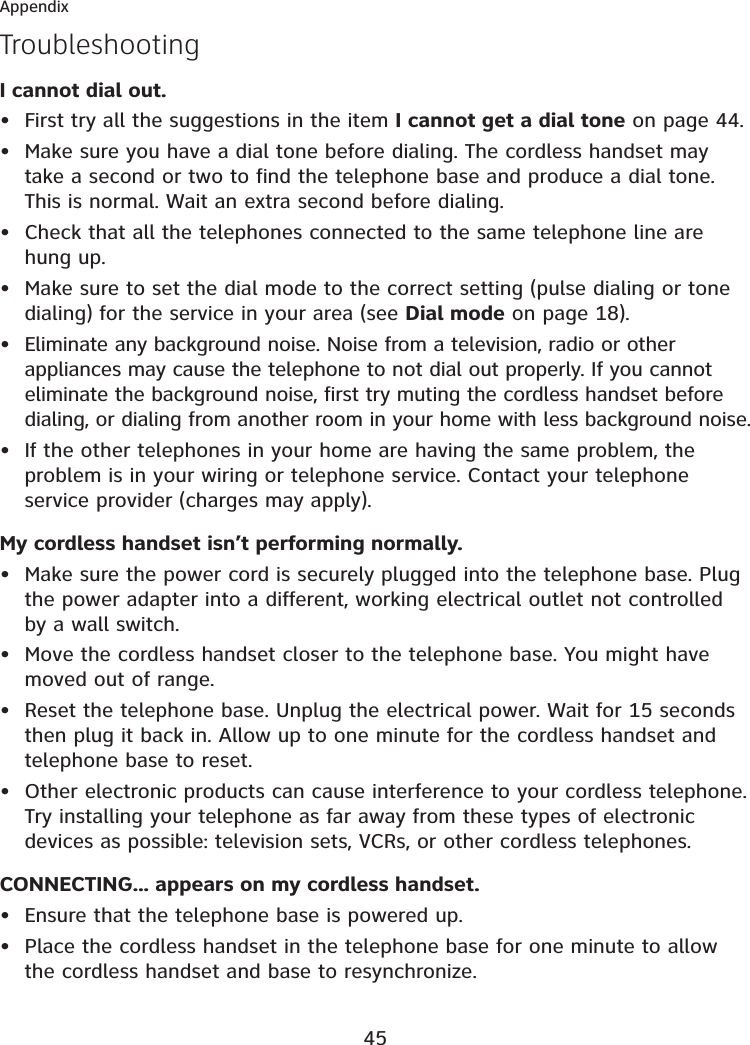 45AppendixTroubleshootingI cannot dial out.First try all the suggestions in the item I cannot get a dial tone on page 44.Make sure you have a dial tone before dialing. The cordless handset may take a second or two to find the telephone base and produce a dial tone. This is normal. Wait an extra second before dialing.Check that all the telephones connected to the same telephone line are hung up.Make sure to set the dial mode to the correct setting (pulse dialing or tone dialing) for the service in your area (see Dial mode on page 18).Eliminate any background noise. Noise from a television, radio or other appliances may cause the telephone to not dial out properly. If you cannot eliminate the background noise, first try muting the cordless handset before dialing, or dialing from another room in your home with less background noise.If the other telephones in your home are having the same problem, the problem is in your wiring or telephone service. Contact your telephone service provider (charges may apply).My cordless handset isn’t performing normally.Make sure the power cord is securely plugged into the telephone base. Plug the power adapter into a different, working electrical outlet not controlled by a wall switch.Move the cordless handset closer to the telephone base. You might have moved out of range.Reset the telephone base. Unplug the electrical power. Wait for 15 seconds then plug it back in. Allow up to one minute for the cordless handset and telephone base to reset.Other electronic products can cause interference to your cordless telephone. Try installing your telephone as far away from these types of electronic devices as possible: television sets, VCRs, or other cordless telephones.CONNECTING... appears on my cordless handset.Ensure that the telephone base is powered up.Place the cordless handset in the telephone base for one minute to allow the cordless handset and base to resynchronize.••••••••••••