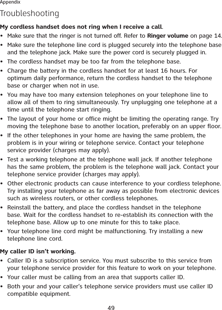 49AppendixTroubleshootingMy cordless handset does not ring when I receive a call.Make sure that the ringer is not turned off. Refer to Ringer volume on page 14.Make sure the telephone line cord is plugged securely into the telephone base and the telephone jack. Make sure the power cord is securely plugged in.The cordless handset may be too far from the telephone base.Charge the battery in the cordless handset for at least 16 hours. For optimum daily performance, return the cordless handset to the telephone base or charger when not in use.You may have too many extension telephones on your telephone line to allow all of them to ring simultaneously. Try unplugging one telephone at a time until the telephone start ringing.The layout of your home or office might be limiting the operating range. Try moving the telephone base to another location, preferably on an upper floor.If the other telephones in your home are having the same problem, the problem is in your wiring or telephone service. Contact your telephone service provider (charges may apply).Test a working telephone at the telephone wall jack. If another telephone has the same problem, the problem is the telephone wall jack. Contact your telephone service provider (charges may apply).Other electronic products can cause interference to your cordless telephone. Try installing your telephone as far away as possible from electronic devices such as wireless routers, or other cordless telephones.Reinstall the battery, and place the cordless handset in the telephone base. Wait for the cordless handset to re-establish its connection with the telephone base. Allow up to one minute for this to take place.Your telephone line cord might be malfunctioning. Try installing a new telephone line cord.My caller ID isn’t working.Caller ID is a subscription service. You must subscribe to this service from your telephone service provider for this feature to work on your telephone.Your caller must be calling from an area that supports caller ID.Both your and your caller’s telephone service providers must use caller ID compatible equipment.••••••••••••••