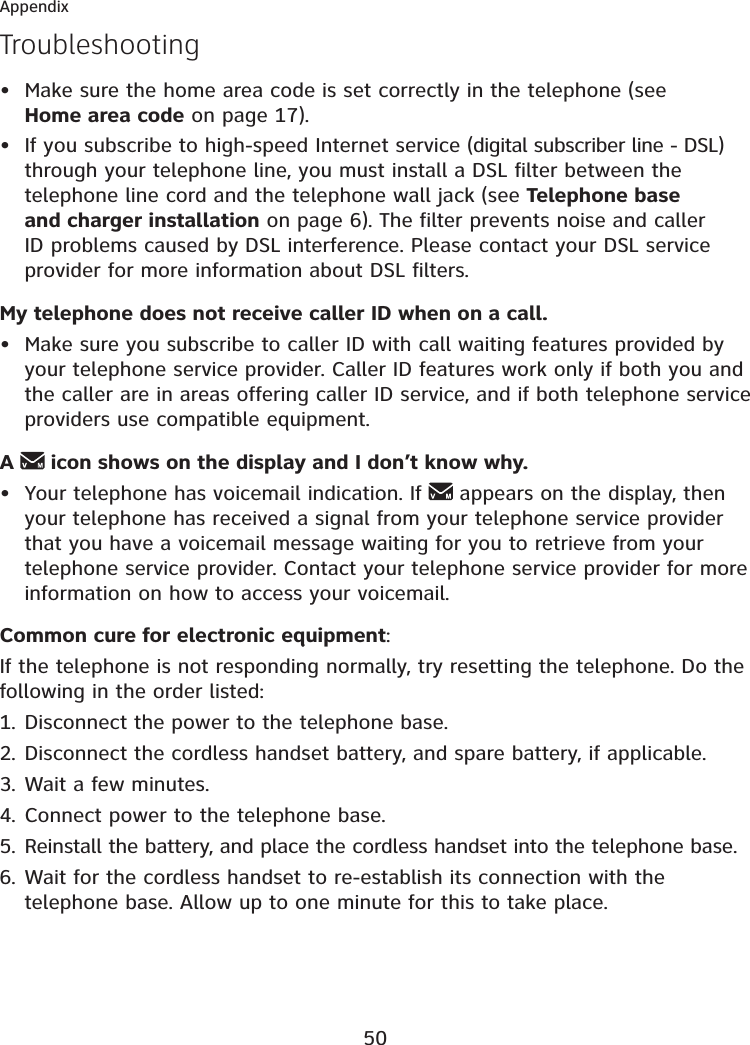 50AppendixTroubleshootingMake sure the home area code is set correctly in the telephone (see Home area code on page 17).If you subscribe to high-speed Internet service (digital subscriber line - DSL) through your telephone line, you must install a DSL filter between the telephone line cord and the telephone wall jack (see Telephone base and charger installation on page 6). The filter prevents noise and caller ID problems caused by DSL interference. Please contact your DSL service provider for more information about DSL filters.My telephone does not receive caller ID when on a call.Make sure you subscribe to caller ID with call waiting features provided by your telephone service provider. Caller ID features work only if both you and the caller are in areas offering caller ID service, and if both telephone service providers use compatible equipment.A icon shows on the display and I don’t know why.Your telephone has voicemail indication. If   appears on the display, then your telephone has received a signal from your telephone service provider that you have a voicemail message waiting for you to retrieve from your telephone service provider. Contact your telephone service provider for more information on how to access your voicemail.Common cure for electronic equipment:If the telephone is not responding normally, try resetting the telephone. Do the following in the order listed:Disconnect the power to the telephone base.Disconnect the cordless handset battery, and spare battery, if applicable.Wait a few minutes.Connect power to the telephone base.Reinstall the battery, and place the cordless handset into the telephone base.Wait for the cordless handset to re-establish its connection with the telephone base. Allow up to one minute for this to take place.••••1.2.3.4.5.6.