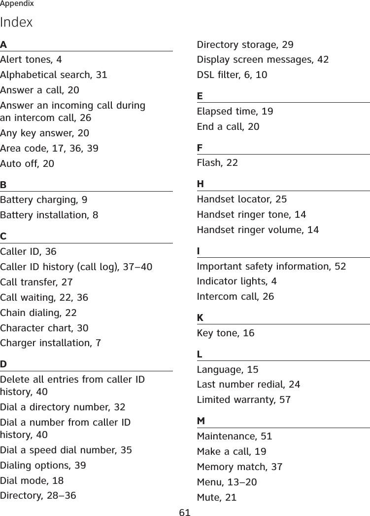 61AppendixIndexAAlert tones, 4Alphabetical search, 31Answer a call, 20Answer an incoming call during an intercom call, 26Any key answer, 20Area code, 17, 36, 39Auto off, 20BBattery charging, 9Battery installation, 8CCaller ID, 36Caller ID history (call log), 37–40Call transfer, 27Call waiting, 22, 36Chain dialing, 22Character chart, 30Charger installation, 7DDelete all entries from caller ID history, 40Dial a directory number, 32Dial a number from caller ID history, 40Dial a speed dial number, 35Dialing options, 39Dial mode, 18Directory, 28–36Directory storage, 29Display screen messages, 42DSL filter, 6, 10EElapsed time, 19End a call, 20FFlash, 22HHandset locator, 25Handset ringer tone, 14Handset ringer volume, 14IImportant safety information, 52Indicator lights, 4Intercom call, 26KKey tone, 16LLanguage, 15Last number redial, 24Limited warranty, 57MMaintenance, 51Make a call, 19Memory match, 37Menu, 13–20Mute, 21
