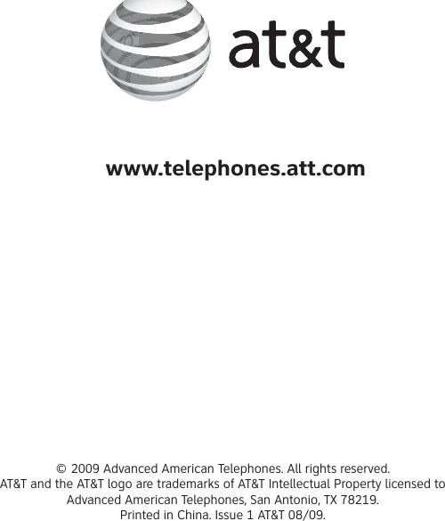 © 2009 Advanced American Telephones. All rights reserved.AT&amp;T and the AT&amp;T logo are trademarks of AT&amp;T Intellectual Property licensed to Advanced American Telephones, San Antonio, TX 78219.Printed in China. Issue 1 AT&amp;T 08/09.www.telephones.att.com