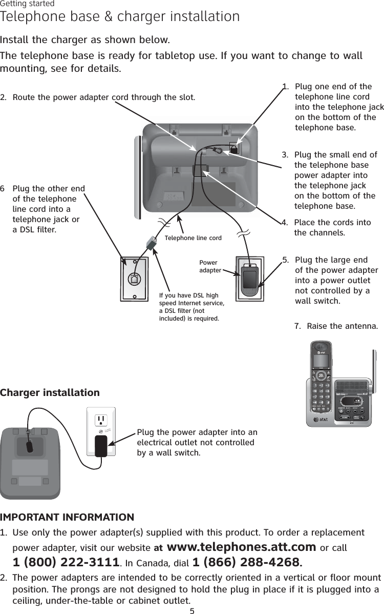 5Telephone base &amp; charger installationInstall the charger as shown below.The telephone base is ready for tabletop use. If you want to change to wall mounting, see for details.IMPORTANT INFORMATION1. Use only the power adapter(s) supplied with this product. To order a replacement power adapter, visit our website at www.telephones.att.com or call1 (800) 222-3111. In Canada, dial 1 (866) 288-4268.2. The power adapters are intended to be correctly oriented in a vertical or floor mount position. The prongs are not designed to hold the plug in place if it is plugged into a ceiling, under-the-table or cabinet outlet.Plug the power adapter into an electrical outlet not controlled by a wall switch.1. Plug one end of the telephone line cord into the telephone jack on the bottom of the telephone base.2. Route the power adapter cord through the slot.3. Plug the small end of the telephone base power adapter into the telephone jack on the bottom of the telephone base.4. Place the cords into the channels.5. Plug the large end of the power adapter into a power outlet not controlled by a wall switch.6 Plug the other end of the telephone line cord into a telephone jack or a DSL filter.7. Raise the antenna.If you have DSL high speed Internet service, a DSL filter (not included) is required.Power adapterCharger installationTelephone line cordGetting started