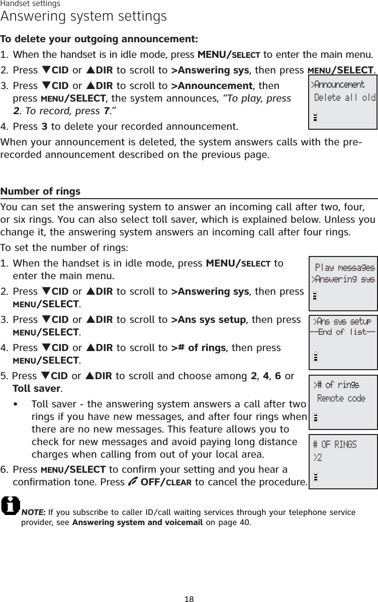 18Answering system settingsTo delete your outgoing announcement:1. When the handset is in idle mode, press MENU/SELECT to enter the main menu.2. Press TCID or SDIR to scroll to &gt;Answering sys, then press MENU/SELECT.3. Press TCID or SDIR to scroll to &gt;Announcement, then press MENU/SELECT, the system announces, “To play, press 2. To record, press 7.”4. Press 3 to delete your recorded announcement.When your announcement is deleted, the system answers calls with the pre-recorded announcement described on the previous page.Number of ringsYou can set the answering system to answer an incoming call after two, four, or six rings. You can also select toll saver, which is explained below. Unless you change it, the answering system answers an incoming call after four rings. To set the number of rings:1. When the handset is in idle mode, press MENU/SELECT to enter the main menu.2. Press TCID or SDIR to scroll to &gt;Answering sys, then press MENU/SELECT.3. Press TCID or SDIR to scroll to &gt;Ans sys setup, then press MENU/SELECT.4. Press TCID or SDIR to scroll to &gt;# of rings, then press MENU/SELECT.5. Press TCID or SDIR to scroll and choose among 2,4,6 or Toll saver.Toll saver - the answering system answers a call after two rings if you have new messages, and after four rings when there are no new messages. This feature allows you to check for new messages and avoid paying long distance charges when calling from out of your local area.6. Press MENU/SELECT to confirm your setting and you hear aconfirmation tone. Press OFF/CLEAR to cancel the procedure.NOTE: If you subscribe to caller ID/call waiting services through your telephone service provider, see Answering system and voicemail on page 40.•&gt;AnnouncementDelete all old&gt;# of ringsRemote code# OF RINGS&gt;2&gt;Ans sys setup--End of list--Play messages&gt;Answering sysHandset settings