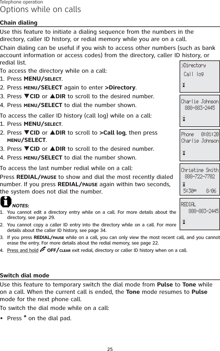 25Options while on callsChain dialingUse this feature to initiate a dialing sequence from the numbers in the directory, caller ID history, or redial memory while you are on a call. Chain dialing can be useful if you wish to access other numbers (such as bank account information or access codes) from the directory, caller ID history, or redial list. To access the directory while on a call:1. Press MENU/SELECT.2. Press MENU/SELECT again to enter &gt;Directory.3. Press TCID or SDIR to scroll to the desired number. 4. Press MENU/SELECT to dial the number shown. To access the caller ID history (call log) while on a call:1. Press MENU/SELECT.2. Press TCID or SDIR to scroll to &gt;Call log, then press MENU/SELECT.3. Press TCID or SDIR to scroll to the desired number. 4. Press MENU/SELECT to dial the number shown.To access the last number redial while on a call:Press REDIAL/PAUSE to show and dial the most recently dialed number. If you press REDIAL/PAUSE again within two seconds, the system does not dial the number.NOTES:1.  You cannot edit a directory entry while on a call. For more details about the directory, see page 29.2.  You cannot copy a caller ID entry into the directory while on a call. For more details about the caller ID history, see page 34.3.  If you press REDIAL/PAUSE while on a call, you can only view the most recent call, and you cannot erase the entry. For more details about the redial memory, see page 22.4. Press and hold OFF/CLEAR exit redial, directory or caller ID history when on a call.Switch dial modeUse this feature to temporary switch the dial mode from Pulse to Tone while on a call. When the current call is ended, the Tone mode resumes to Pulsemode for the next phone call. To switch the dial mode while on a call: Press *on the dial pad.•&gt;DirectoryCall logPhone   0:01:20Charlie Johnson888-883-2445Charlie Johnson888-883-2445REDIAL888-722-7702Christine Smith5:30AM    8/06Telephone operation