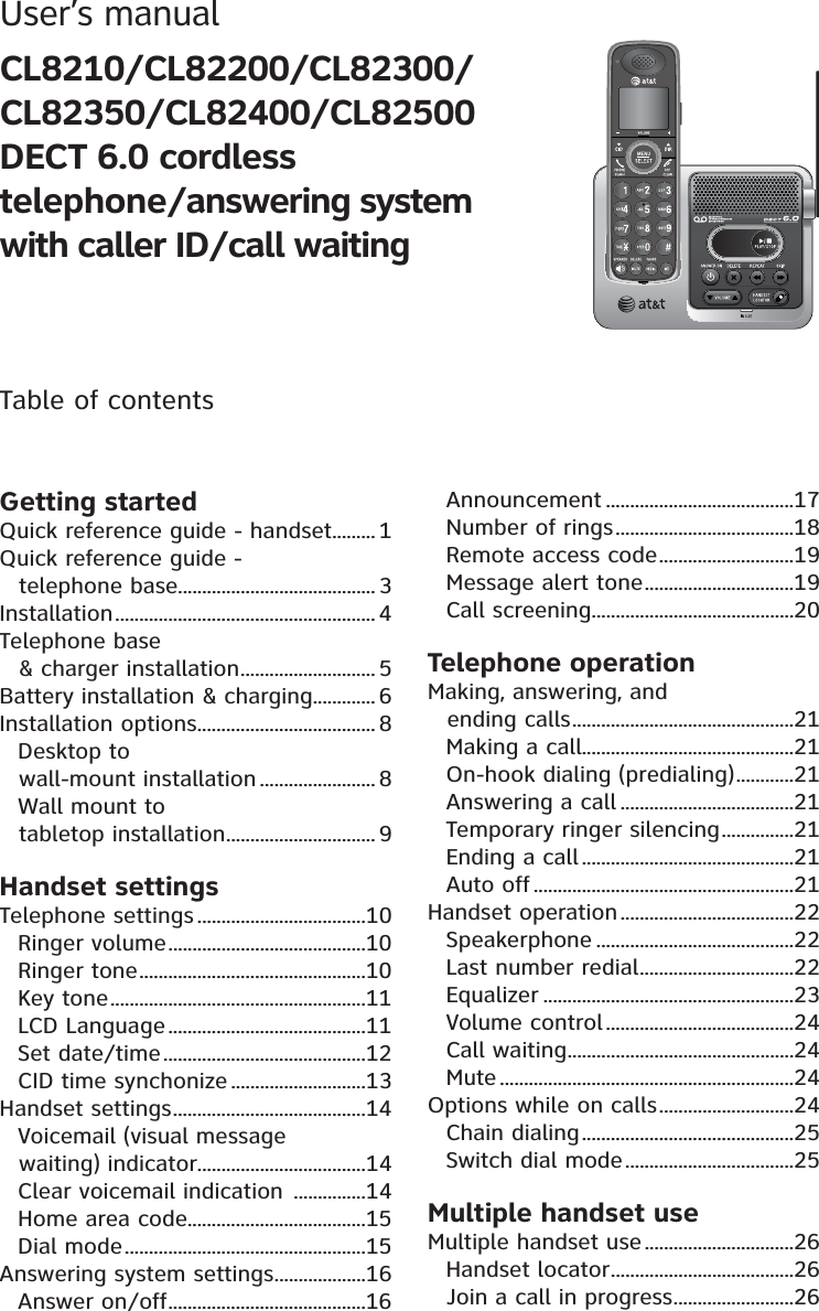 User’s manual CL8210/CL82200/CL82300/CL82350/CL82400/CL82500DECT 6.0 cordlesstelephone/answering system with caller ID/call waitingTable of contentsGetting startedQuick reference guide - handset.........1Quick reference guide - telephone base......................................... 3Installation...................................................... 4Telephone base &amp; charger installation............................ 5Battery installation &amp; charging............. 6Installation options..................................... 8Desktop to wall-mount installation ........................ 8Wall mount to tabletop installation............................... 9Handset settingsTelephone settings ...................................10Ringer volume.........................................10Ringer tone...............................................10Key tone.....................................................11LCD Language .........................................11Set date/time..........................................12CID time synchonize ............................13Handset settings........................................14Voicemail (visual message waiting) indicator...................................14Clear voicemail indication ...............14Home area code.....................................15Dial mode..................................................15Answering system settings...................16Answer on/off.........................................16Announcement .......................................17Number of rings.....................................18Remote access code............................19Message alert tone...............................19Call screening..........................................20Telephone operationMaking, answering, and ending calls..............................................21Making a call............................................21On-hook dialing (predialing)............21Answering a call ....................................21Temporary ringer silencing...............21Ending a call ............................................21Auto off ......................................................21Handset operation....................................22Speakerphone .........................................22Last number redial................................22Equalizer ....................................................23Volume control .......................................24Call waiting...............................................24Mute .............................................................24Options while on calls............................24Chain dialing............................................25Switch dial mode...................................25Multiple handset useMultiple handset use...............................26Handset locator......................................26Join a call in progress.........................26