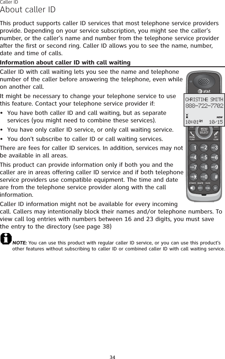 34About caller IDThis product supports caller ID services that most telephone service providers provide. Depending on your service subscription, you might see the caller’s number, or the caller’s name and number from the telephone service provider after the first or second ring. Caller ID allows you to see the name, number, date and time of calls.Information about caller ID with call waitingCaller ID with call waiting lets you see the name and telephone number of the caller before answering the telephone, even while on another call.It might be necessary to change your telephone service to use this feature. Contact your telephone service provider if:  You have both caller ID and call waiting, but as separate services (you might need to combine these services).You have only caller ID service, or only call waiting service.You don’t subscribe to caller ID or call waiting services.There are fees for caller ID services. In addition, services may not be available in all areas.This product can provide information only if both you and the caller are in areas offering caller ID service and if both telephone service providers use compatible equipment. The time and date are from the telephone service provider along with the call information.Caller ID information might not be available for every incoming call. Callers may intentionally block their names and/or telephone numbers. To view call log entries with numbers between 16 and 23 digits, you must save the entry to the directory (see page 38)NOTE: You can use this product with regular caller ID service, or you can use this product’s other features without subscribing to caller ID or combined caller ID with call waiting service. •••CHRISTINE SMITH888-722-7702NEW10:01 10/15AMCaller ID