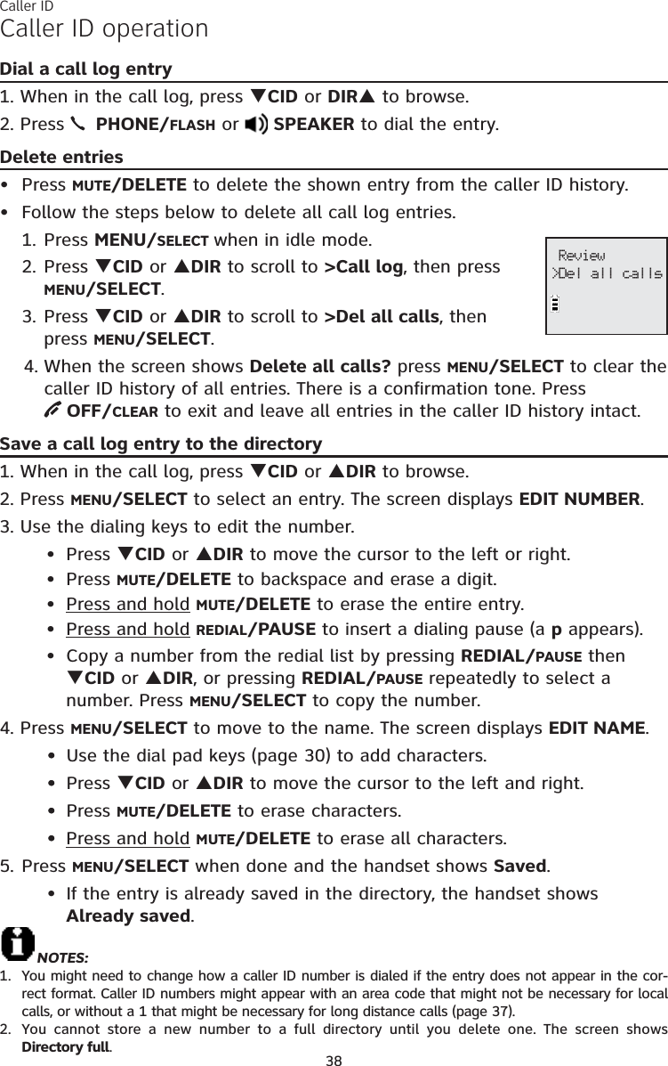 38Caller ID operationDial a call log entry1. When in the call log, press TCID or DIRS to browse.2. Press  PHONE/FLASH or SPEAKER to dial the entry.Delete entriesPress MUTE/DELETE to delete the shown entry from the caller ID history.Follow the steps below to delete all call log entries.1. Press MENU/SELECT when in idle mode.2. Press TCID or SDIR to scroll to &gt;Call log, then press    MENU/SELECT.3. Press TCID or SDIR to scroll to &gt;Del all calls, then press MENU/SELECT.4. When the screen shows Delete all calls? press MENU/SELECT to clear the caller ID history of all entries. There is a confirmation tone. Press OFF/CLEAR to exit and leave all entries in the caller ID history intact.Save a call log entry to the directory1. When in the call log, press TCID or SDIR to browse.2. Press MENU/SELECT to select an entry. The screen displays EDIT NUMBER.3. Use the dialing keys to edit the number.Press TCID or SDIR to move the cursor to the left or right.Press MUTE/DELETE to backspace and erase a digit.Press and hold MUTE/DELETE to erase the entire entry.Press and holdREDIAL/PAUSE to insert a dialing pause (a p appears).Copy a number from the redial list by pressing REDIAL/PAUSE then TCID or SDIR, or pressing REDIAL/PAUSE repeatedly to select a number. Press MENU/SELECT to copy the number.4. Press MENU/SELECT to move to the name. The screen displays EDIT NAME.• Use the dial pad keys (page 30) to add characters.• Press TCID or SDIR to move the cursor to the left and right.• Press MUTE/DELETE to erase characters.• Press and holdMUTE/DELETE to erase all characters.5. Press MENU/SELECT when done and the handset shows Saved.If the entry is already saved in the directory, the handset shows    Already saved.NOTES: You might need to change how a caller ID number is dialed if the entry does not appear in the cor-rect format. Caller ID numbers might appear with an area code that might not be necessary for local calls, or without a 1 that might be necessary for long distance calls (page 37).You cannot store a new number to a full directory until you delete one. The screen shows Directory full.••••••••••••1.2. Review&gt;Del all callsCaller ID