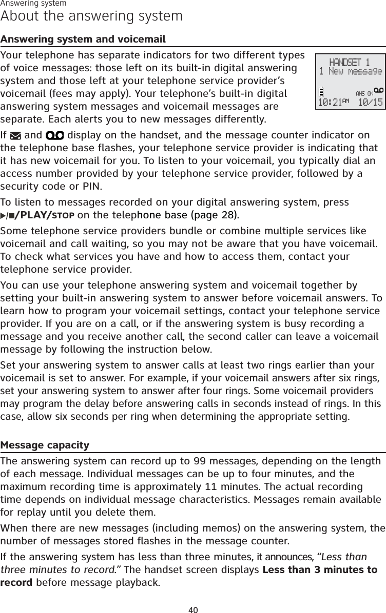 40About the answering systemAnswering system and voicemailYour telephone has separate indicators for two different types of voice messages: those left on its built-in digital answering system and those left at your telephone service provider’s voicemail (fees may apply). Your telephone’s built-in digital answering system messages and voicemail messages are separate. Each alerts you to new messages differently. If  and   display on the handset, and the message counter indicator on the telephone base flashes, your telephone service provider is indicating that it has new voicemail for you. To listen to your voicemail, you typically dial an access number provided by your telephone service provider, followed by a security code or PIN. To listen to messages recorded on your digital answering system, press /PLAY/STOP on the telephone base (page 28). Some telephone service providers bundle or combine multiple services like voicemail and call waiting, so you may not be aware that you have voicemail. To check what services you have and how to access them, contact your telephone service provider. You can use your telephone answering system and voicemail together by setting your built-in answering system to answer before voicemail answers. To learn how to program your voicemail settings, contact your telephone service provider. If you are on a call, or if the answering system is busy recording a message and you receive another call, the second caller can leave a voicemail message by following the instruction below.Set your answering system to answer calls at least two rings earlier than your voicemail is set to answer. For example, if your voicemail answers after six rings, set your answering system to answer after four rings. Some voicemail providers may program the delay before answering calls in seconds instead of rings. In this case, allow six seconds per ring when determining the appropriate setting.Message capacityThe answering system can record up to 99 messages, depending on the length of each message. Individual messages can be up to four minutes, and the maximum recording time is approximately 11 minutes. The actual recording time depends on individual message characteristics. Messages remain available for replay until you delete them.When there are new messages (including memos) on the answering system, the number of messages stored flashes in the message counter.If the answering system has less than three minutes, it announces, “Less than three minutes to record.” The handset screen displays Less than 3 minutes to record before message playback. Answering systemHANDSET 110:21AM10/15 ANS ON1 New message