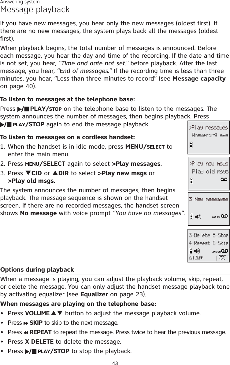 43Message playbackIf you have new messages, you hear only the new messages (oldest first). If there are no new messages, the system plays back all the messages (oldest first).When playback begins, the total number of messages is announced. Before each message, you hear the day and time of the recording. If the date and time is not set, you hear, “Time and date not set.” before playback. After the last message, you hear, “End of messages.” If the recording time is less than three minutes, you hear, “Less than three minutes to record” (see Message capacityon page 40).To listen to messages at the telephone base:Press  PLAY/STOP on the telephone base to listen to the messages. The system announces the number of messages, then begins playback. Press PLAY/STOP again to end the message playback.To listen to messages on a cordless handset:1. When the handset is in idle mode, press MENU/SELECT to enter the main menu.2. Press MENU/SELECT again to select &gt;Play messages.3. Press TCID or SDIR to select &gt;Play new msgs or&gt;Play old msgs.The system announces the number of messages, then begins playback. The message sequence is shown on the handset screen. If there are no recorded messages, the handset screen shows No message with voice prompt “You have no messages”.Options during playbackWhen a message is playing, you can adjust the playback volume, skip, repeat, or delete the message. You can only adjust the handset message playback tone by activating equalizer (see Equalizer on page 23).When messages are playing on the telephone base:Press VOLUME ST button to adjust the message playback volume.Press  SKIP to skip to the next message.Press  REPEAT to repeat the message. Press twice to hear the previous message. Press X DELETE to delete the message.Press  PLAY/STOP to stop the playback.•••••&gt;Play messagesAnswering sys3-Delete 5-Stop4-Repeat 6-SkipMSG# 1/3ANS ON6:30AM&gt;Play new msgsPlay old msgs3 New messagesANS ONAnswering system
