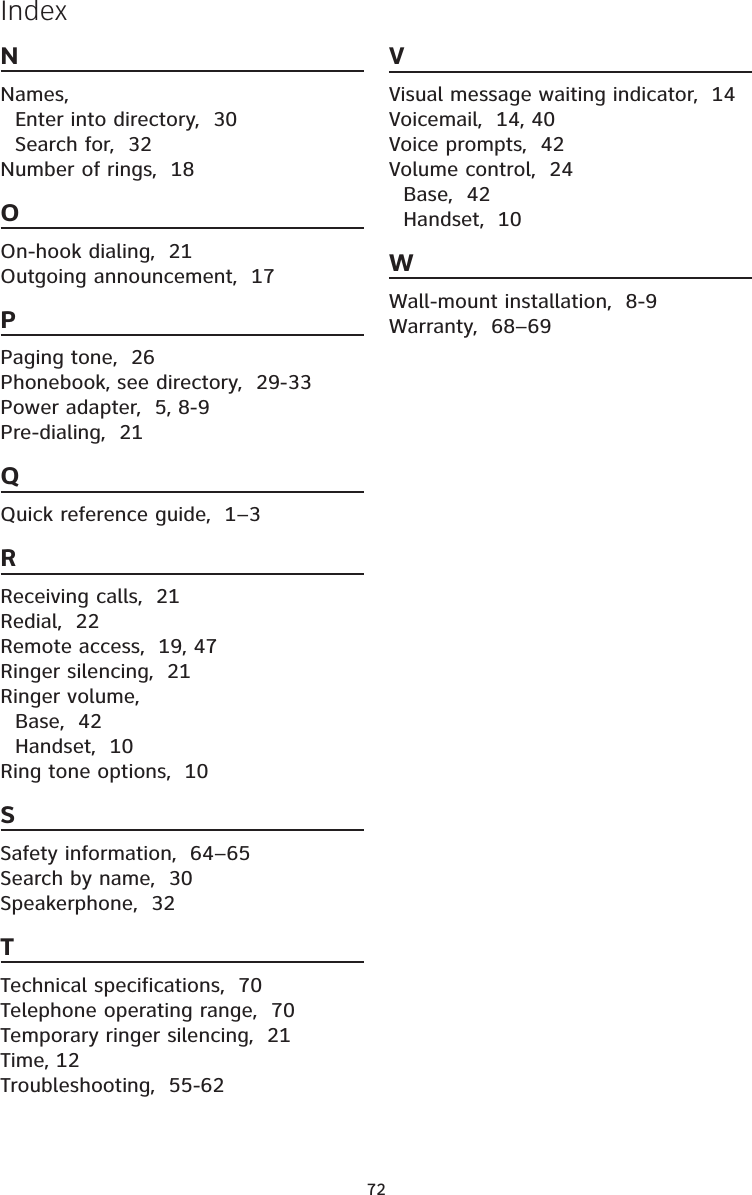 72IndexNNames,Enter into directory,  30Search for,  32Number of rings, 18OOn-hook dialing, 21Outgoing announcement,  17PPaging tone,  26Phonebook, see directory,  29-33Power adapter,  5, 8-9Pre-dialing,  21QQuick reference guide,  1–3RReceiving calls,  21Redial,  22Remote access,  19, 47Ringer silencing,  21Ringer volume,Base,  42Handset, 10Ring tone options,  10SSafety information,  64–65Search by name,  30Speakerphone,  32TTechnical specifications,  70Telephone operating range,  70Temporary ringer silencing,  21Time, 12Troubleshooting,  55-62VVisual message waiting indicator,  14Voicemail,  14, 40Voice prompts,  42Volume control,  24Base,  42Handset, 10WWall-mount installation,  8-9Warranty,  68–69