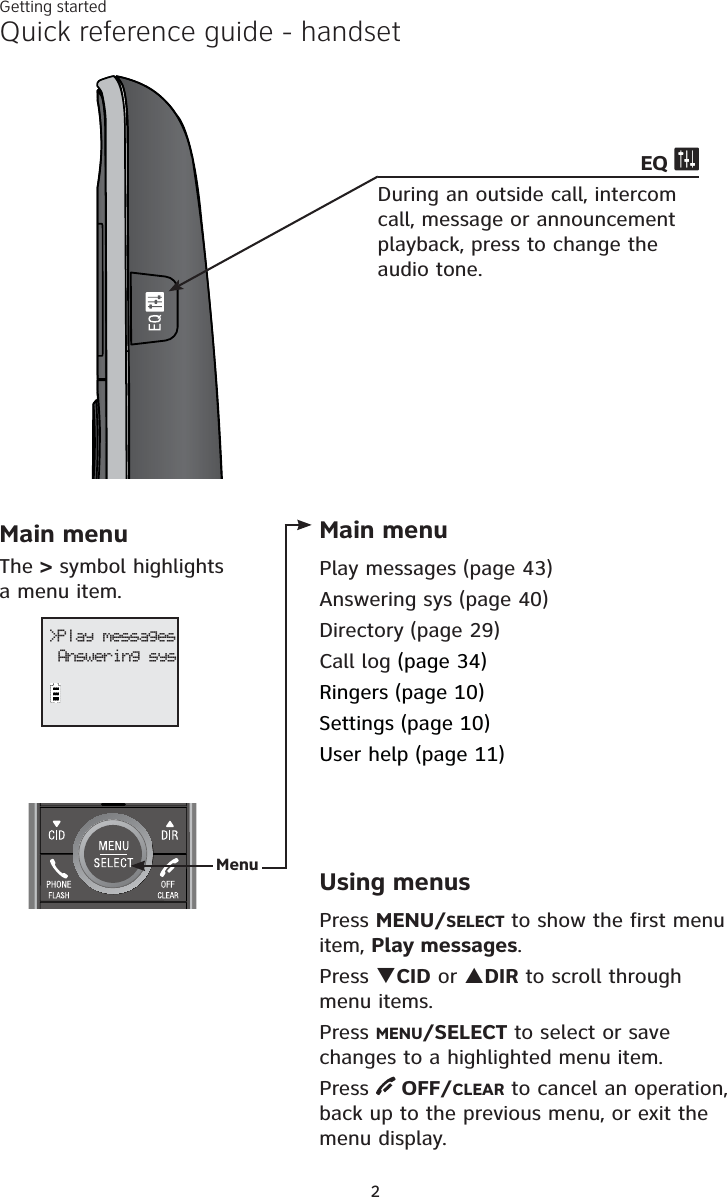 2Quick reference guide - handsetMain menuThe &gt; symbol highlights a menu item.&gt;Play messagesAnswering sysMain menuPlay messages (page 43)Answering sys (page 40)Directory (page 29)Call log (page 34)Ringers (page 10)Settings (page 10)User help (page 11)Using menusPress MENU/SELECT to show the first menu item, Play messages.Press TCID or SDIR to scroll through menu items.Press MENU/SELECT to select or save changes to a highlighted menu item.Press  OFF/CLEAR to cancel an operation, back up to the previous menu, or exit the menu display.MenuGetting startedEQ During an outside call, intercom call, message or announcement playback, press to change the audio tone. 