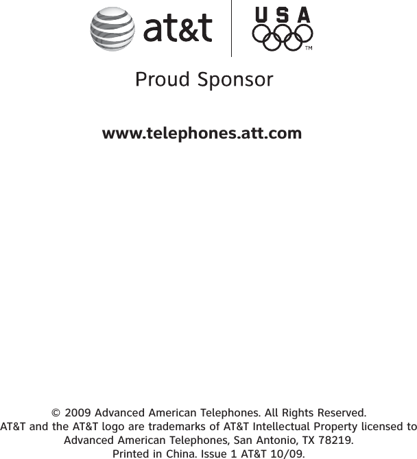 © 2009 Advanced American Telephones. All Rights Reserved. AT&amp;T and the AT&amp;T logo are trademarks of AT&amp;T Intellectual Property licensed to Advanced American Telephones, San Antonio, TX 78219. Printed in China. Issue 1 AT&amp;T 10/09.www.telephones.att.com