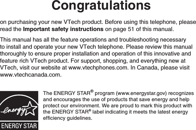 Congratulationson purchasing your new VTech product. Before using this telephone, please read the Important safety instructions on page 51 of this manual.This manual has all the feature operations and troubleshooting necessary to install and operate your new VTech telephone. Please review this manual thoroughly to ensure proper installation and operation of this innovative and feature rich VTech product. For support, shopping, and everything new at VTech, visit our website at www.vtechphones.com.In Canada, please visit www.vtechcanada.com.The ENERGY STAR® program (www.energystar.gov) recognizes and encourages the use of products that save energy and help protect our environment. We are proud to mark this product with the ENERGY STAR® label indicating it meets the latest energy GHſEKGPE[IWKFGNKPGU