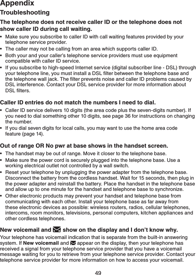49AppendixTroubleshootingThe telephone does not receive caller ID or the telephone does not show caller ID during call waiting.Make sure you subscribe to caller ID with call waiting features provided by your telephone service provider. The caller may not be calling from an area which supports caller ID.Both your and your caller’s telephone service providers must use equipment compatible with caller ID service.If you subscribe to high-speed Internet service (digital subscriber line - DSL) through [QWTVGNGRJQPGNKPG[QWOWUVKPUVCNNC&amp;5.ſNVGTDGVYGGPVJGVGNGRJQPGDCUGCPFVJGVGNGRJQPGYCNNLCEM6JGſNVGTRTGXGPVUPQKUGCPFECNNGT+&amp;RTQDNGOUECWUGFD[DSL interference. Contact your DSL service provider for more information about &amp;5.ſNVGTUCaller ID entries do not match the numbers I need to dial.Caller ID service delivers 10 digits (the area code plus the seven-digits number). If you need to dial something other 10 digits, see page 36 for instructions on changing the number.   If you dial seven digits for local calls, you may want to use the home area code feature (page 14).Out of range OR No pwr at base shows in the handset screen.The handset may be out of range. Move it closer to the telephone base.Make sure the power cord is securely plugged into the telephone base. Use a working electrical outlet not controlled by a wall switch.Reset your telephone by unplugging the power adapter from the telephone base. Disconnect the battery from the cordless handset. Wait for 15 seconds, then plug in the power adapter and reinstall the battery. Place the handset in the telephone base and allow up to one minute for the handset and telephone base to synchronize.Other electronic products may prevent your handset and telephone base from communicating with each other. Install your telephone base as far away from these electronic devices as possible: wireless routers, radios, cellular telephones, intercoms, room monitors, televisions, personal computers, kitchen appliances and other cordless telephones.New voicemail and  show on the display and I don’t know why. Your telephone has voicemail indication that is separate from the built-in answering system. If New voicemail and appear on the display, then your telephone has received a signal from your telephone service provider that you have a voicemail message waiting for you to retrieve from your telephone service provider. Contact your telephone service provider for more information on how to access your voicemail. ••••••••••