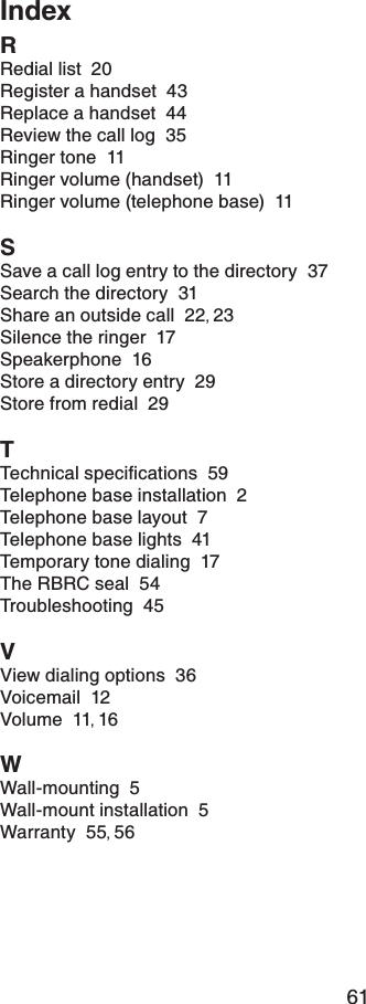 61IndexRRedial list  20Register a handset  43Replace a handset  44Review the call log  35Ringer tone  11Ringer volume (handset)  11Ringer volume (telephone base)  11SSave a call log entry to the directory  37Search the directory  31Share an outside call  22,23Silence the ringer  17Speakerphone  16Store a directory entry  29Store from redial  29T6GEJPKECNURGEKſECVKQPU59Telephone base installation  2Telephone base layout  7Telephone base lights  41Temporary tone dialing  17The RBRC seal  54Troubleshooting  45VView dialing options  36Voicemail  12Volume  11,16WWall-mounting  5Wall-mount installation  5Warranty  55,56
